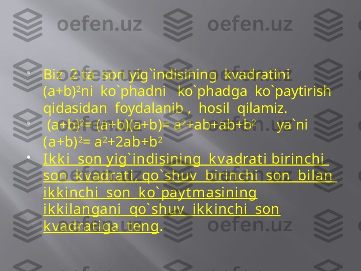 
Biz  2 ta  son yig`indisining  kvadratini 
(a+b) 2
ni  ko`phadni   ko`phadga  ko`paytirish 
qidasidan  foydalanib ,  hosil  qilamiz. 

  (a+b) 2
= (a+b)(a+b)= a 2
+ab+ab+b 2        
 ya`ni   
(a+b) 2
= a 2
+2ab+b 2        

Ik k i  son y ig` indisining  k v adrat i birinchi  
son  k v adrat i, qo` shuv   birinchi  son  bilan  
ik k inchi  son  k o` pay t masining 
ik k ilangani  qo` shuv   ik k inchi  son 
k v adrat iga  t eng .   