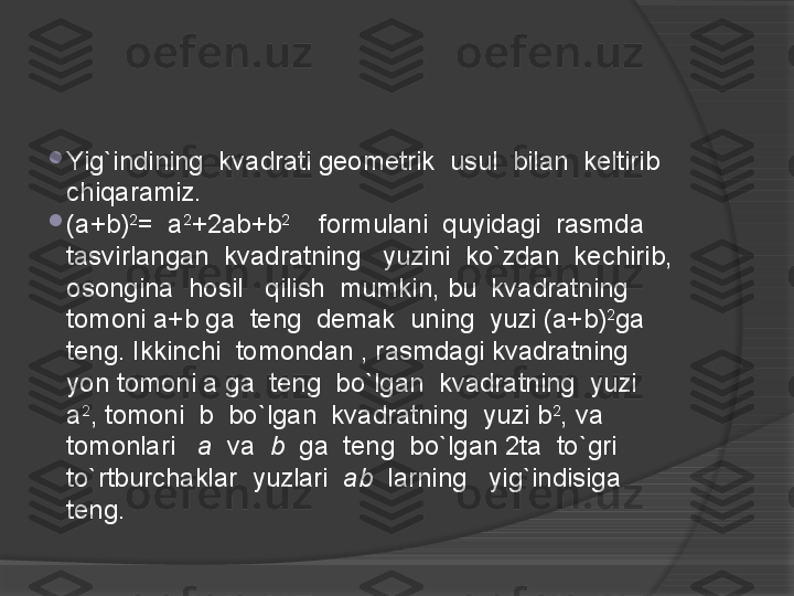 
Yig`indining  kvadrati geometrik  usul  bilan  keltirib  
chiqaramiz.

(a+b) 2
=  a 2
+2ab+b 2
    formulani  quyidagi  rasmda  
tasvirlangan  kvadratning   yuzini  ko`zdan  kechirib,  
osongina  hosil   qilish  mumkin, bu  kvadratning  
tomoni a+b ga  teng  demak  uning  yuzi (a+b) 2
ga  
teng. Ikkinchi  tomondan , rasmdagi kvadratning  
yon tomoni a ga  teng  bo`lgan  kvadratning  yuzi  
a 2
, tomoni  b  bo`lgan  kvadratning  yuzi b 2
, va  
tomonlari    a   va   b   ga  teng  bo`lgan 2ta  to`gri  
to`rtburchaklar  yuzlari   ab   larning   yig`indisiga  
teng.                 