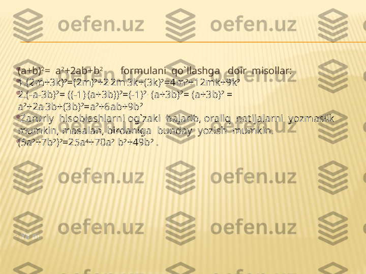 
(a+b) 2
=  a 2
+2ab+b 2        
  formulani  qo`llashga   doir  misollar:

1.(2m+3k) 2
=(2m) 2
+2 .
2m .
3k+(3k) 2
=4m 2
+12mk+9k 2

2.(-a-3b) 2
= ((-1) .
(a+3b)) 2
=(-1) 2.
 (a+3b) 2
= (a+3b) 2
 = 
a 2
+2a .
3b+(3b) 2
=a 2
+6ab+9b 2
  

  Zaruriy  hisoblashlarni og`zaki  bajarib, oraliq  natijalarni  yozmaslik  
mumkin, masalan, birdaniga  bunday  yozish  mumkin.

(5a 2
+7b 2
) 2
=25a 4
+70a 2
 b 2
+49b 2
 . 

     Ya`ni  