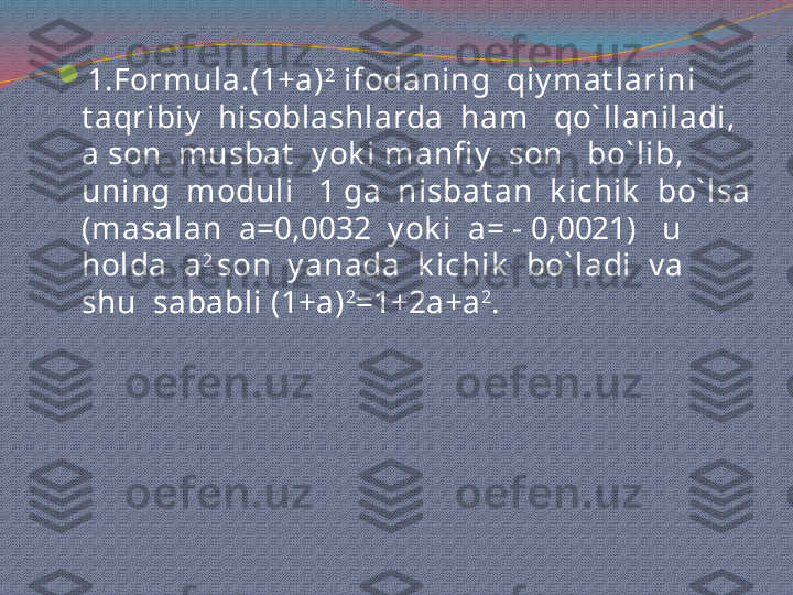 
1.Formula.(1+a) 2
 ifodaning  qiy mat larini  
t aqribiy   hisoblashlarda  ham   qo` llaniladi, 
a son  musbat   y ok i manfi y   son   bo` lib, 
uning  moduli   1 ga  nisbat an  k ichik   bo` lsa 
(masalan  a=0,0032  y ok i  a= - 0,0021)   u  
holda  a 2 
son  y anada  k ichik   bo` ladi  v a  
shu  sababli (1+a) 2
=1+2a+a 2
.   