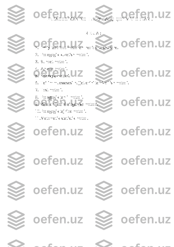 PEDAGOGIKANING  ILMIY-TADQIQOT METODLARI.
R E J A :
1. Ilmiy-tadqiqot metodlar  haqida  tushuncha.
2. Pedagogik kuzatish metodi.
3. Suhbat metodi.
4. Anketa metodi.
5. Intervyu metodi.
6. Ta’lim muassasasi hujjatlarini tahlil qilish metodi.
7. Test metodi.
8. Pedagogik tahlil metodi.
9. Bolalar ijodini o’rganish metodi.
10. Pedagogik tajriba metodi.
11. Matematik-statistik metod. 