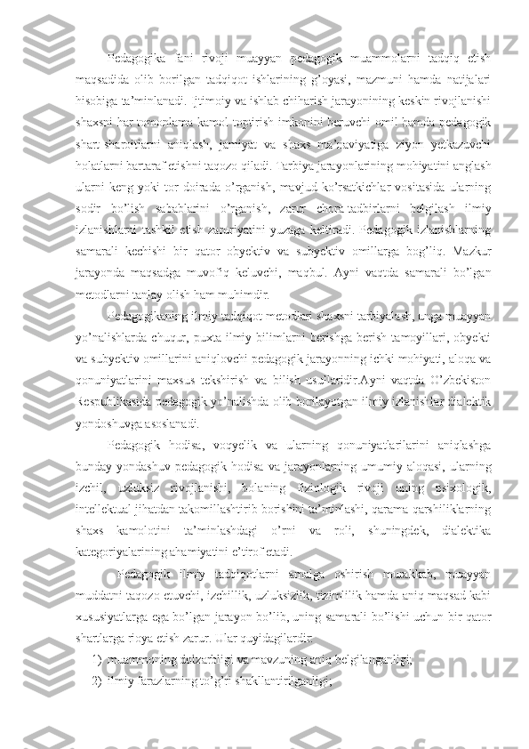 Pedagogika   fani   rivoji   muayyan   pedagogik   muammolarni   tadqiq   etish
maqsadida   olib   borilgan   tadqiqot   ishlarining   g’oyasi,   mazmuni   hamda   natijalari
hisobiga ta’minlanadi. Ijtimoiy va ishlab chiharish jarayonining keskin rivojlanishi
shaxsni  har tomonlama kamol toptirish imkonini beruvchi omil hamda pedagogik
shart-sharoitlarni   aniqlash,   jamiyat   va   shaxs   ma’naviyatiga   ziyon   yetkazuvchi
holatlarni bartaraf etishni taqozo qiladi. Tarbiya jarayonlarining mohiyatini anglash
ularni   keng   yoki   tor   doirada   o’rganish,   mavjud   ko’rsatkichlar   vositasida   ularning
sodir   bo’lish   sabablarini   o’rganish,   zarur   chora-tadbirlarni   belgilash   ilmiy
izlanishlarni   tashkil   etish   zaruriyatini   yuzaga   keltiradi.   Pedagogik   izlanishlarning
samarali   kechishi   bir   qator   obyektiv   va   subyektiv   omillarga   bog’liq.   Mazkur
jarayonda   maqsadga   muvofiq   keluvchi,   maqbul.   Ayni   vaqtda   samarali   bo’lgan
metodlarni tanlay olish ham muhimdir.
Pedagogikaning ilmiy-tadqiqot metodlari shaxsni tarbiyalash, unga muayyan
yo’nalishlarda   chuqur,   puxta   ilmiy   bilimlarni   berishga   berish   tamoyillari,   obyekti
va subyektiv omillarini aniqlovchi pedagogik jarayonning ichki mohiyati, aloqa va
qonuniyatlarini   maxsus   tekshirish   va   bilish   usullaridir.Ayni   vaqtda   O’zbekiston
Respublikasida pedagogik yo’nalishda olib borilayotgan ilmiy izlanishlar dialektik
yondoshuvga asoslanadi. 
Pedagogik   hodisa,   voqyelik   va   ularning   qonuniyatlarilarini   aniqlashga
bunday yondashuv   pedagogik hodisa  va  jarayonlarning umumiy aloqasi,  ularning
izchil,   uzluksiz   rivojlanishi,   bolaning   fiziologik   rivoji   uning   psixologik,
intellektual jihatdan takomillashtirib borishini ta’minlashi, qarama-qarshiliklarning
shaxs   kamolotini   ta’minlashdagi   o’rni   va   roli,   shuningdek,   dialektika
kategoriyalarining ahamiyatini e’tirof etadi.
  Pedagogik   ilmiy   tadqiqotlarni   amalga   oshirish   murakkab,   muayyan
muddatni taqozo etuvchi, izchillik, uzluksizlik, tizimlilik hamda aniq maqsad kabi
xususiyatlarga ega bo’lgan jarayon bo’lib, uning samarali bo’lishi uchun bir qator
shartlarga rioya etish zarur. Ular quyidagilardir:
1) muammoning dolzarbligi va mavzuning aniq belgilanganligi;
2) ilmiy farazlarning to’g’ri shakllantirilganligi; 