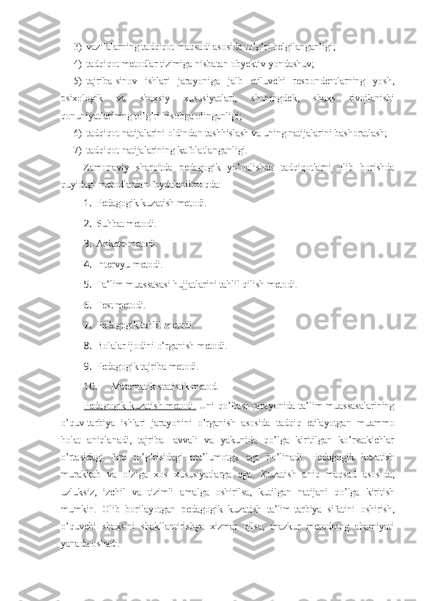 3) vazifalarning tadqiqot maqsadi asosida to’g’ri belgilanganligi;
4) tadqiqot metodlar tizimiga nisbatan obyektiv yondashuv;
5) tajriba-sinov   ishlari   jarayoniga   jalb   etiluvchi   respondentlarning   yosh,
psixologik   va   shaxsiy   xususiyatlari,   shuningdek,   shaxs   rivojlanishi
qonuniyatlarining to’g’ri hisobga olinganligi;
6) tadqiqot natijalarini oldindan tashhislash va uning natijalarini bashoratlash;
7) tadqiqot natijalarining kafolatlanganligi.
Zamonaviy   sharoitda   pedagogik   yo’nalishda   tadqiqotlarni   olib   borishda
quyidagi metodlardan foydalanilmoqda:
1.  Pedagogik kuzatish metodi.
2.  Suhbat metodi.
3.  Anketa metodi.
4.  Intervyu metodi.
5.  Ta’lim muassasasi hujjatlarini tahlil qilish metodi.
6.  Test metodi.
7.  Pedagogik tahlil metodi.
8.  Bolalar ijodini o’rganish metodi.
9.  Pedagogik tajriba metodi.
10.  Matematik-statistik metod.
Pedagogik kuzatish metodi.   Uni qo’llash jarayonida ta’lim muassasalarining
o’quv-tarbiya   ishlari   jarayonini   o’rganish   asosida   tadqiq   etilayotgan   muammo
holat   aniqlanadi,   tajriba-   avvali   va   yakunida   qo’lga   kiritilgan   ko’rsatkichlar
o’rtasidagi   farq   to’g’risidagi   ma’lumotga   ega   bo’linadi.   Pedagogik   kuzatish
murakkab   va   o’ziga   xos   xususiyatlarga   ega.   Kuzatish   aniq   maqsad   asosida,
uzluksiz,   izchil   va   tizimli   amalga   oshirilsa,   kutilgan   natijani   qo’lga   kiritish
mumkin.   Olib   borilayotgan   pedagogik   kuzatish   ta’lim-tarbiya   sifatini   oshirish,
o’quvchi   shaxsini   shakllantirishga   xizmat   qilsa,   mazkur   metodning   ahamiyati
yanada oshadi. 