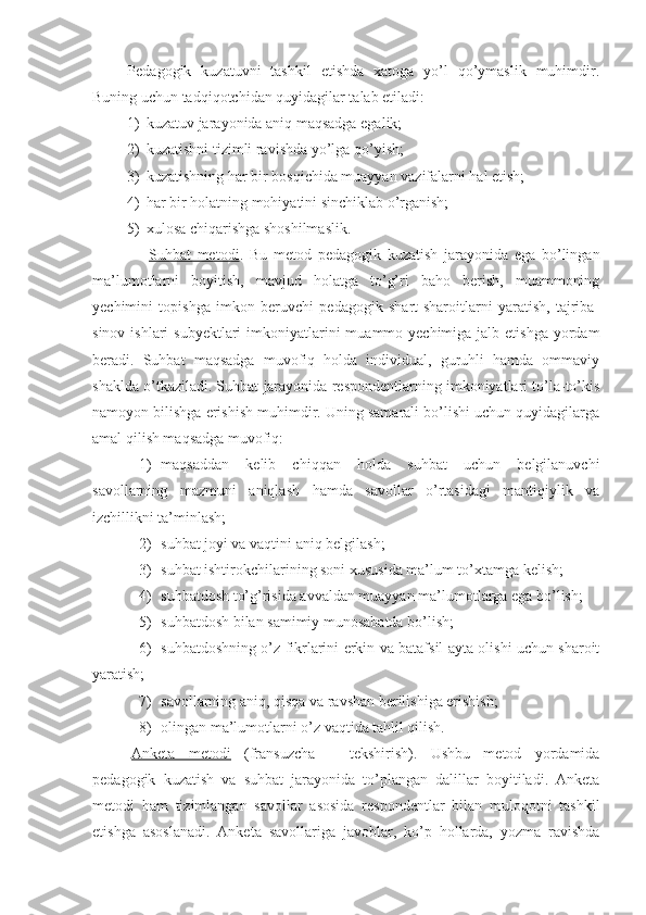 Pedagogik   kuzatuvni   tashkil   etishda   xatoga   yo’l   qo’ymaslik   muhimdir.
Buning uchun tadqiqotchidan quyidagilar talab etiladi:
1) kuzatuv jarayonida aniq maqsadga egalik;
2) kuzatishni tizimli ravishda yo’lga qo’yish;
3) kuzatishning har bir bosqichida muayyan vazifalarni hal etish;
4) har bir holatning mohiyatini sinchiklab o’rganish;
5) xulosa chiqarishga shoshilmaslik.
                  Suhbat   metodi .   Bu   metod   pedagogik   kuzatish   jarayonida   ega   bo’lingan
ma’lumotlarni   boyitish,   mavjud   holatga   to’g’ri   baho   berish,   muammoning
yechimini   topishga   imkon   beruvchi   pedagogik   shart-sharoitlarni   yaratish,   tajriba-
sinov ishlari  subyektlari  imkoniyatlarini  muammo yechimiga jalb etishga  yordam
beradi.   Suhbat   maqsadga   muvofiq   holda   individual,   guruhli   hamda   ommaviy
shaklda o’tkaziladi. Suhbat jarayonida respondentlarning imkoniyatlari to’la-to’kis
namoyon bilishga erishish muhimdir. Uning samarali bo’lishi uchun quyidagilarga
amal qilish maqsadga muvofiq:
1) maqsaddan   kelib   chiqqan   holda   suhbat   uchun   belgilanuvchi
savollarning   mazmuni   aniqlash   hamda   savollar   o’rtasidagi   mantiqiylik   va
izchillikni ta’minlash;
2) suhbat joyi va vaqtini aniq belgilash;
3) suhbat ishtirokchilarining soni xususida ma’lum to’xtamga kelish;
4) suhbatdosh to’g’risida avvaldan muayyan ma’lumotlarga ega bo’lish;
5) suhbatdosh bilan samimiy munosabatda bo’lish;
6) suhbatdoshning o’z fikrlarini erkin va batafsil ayta olishi uchun sharoit
yaratish;
7) savollarning aniq, qisqa va ravshan berilishiga erishish;
8) olingan ma’lumotlarni o’z vaqtida tahlil qilish.
Anketa   metodi   (fransuzcha   –   tekshirish).   Ushbu   metod   yordamida
pedagogik   kuzatish   va   suhbat   jarayonida   to’plangan   dalillar   boyitiladi.   Anketa
metodi   ham   tizimlangan   savollar   asosida   respondentlar   bilan   muloqotni   tashkil
etishga   asoslanadi.   Anketa   savollariga   javoblar,   ko’p   hollarda,   yozma   ravishda 