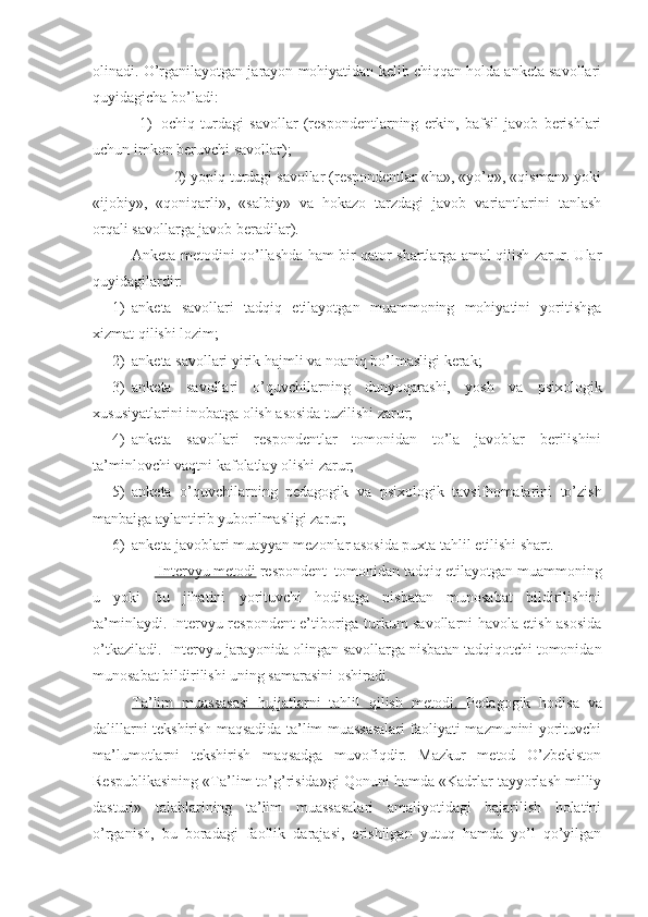 olinadi. O’rganilayotgan jarayon mohiyatidan kelib chiqqan holda anketa savollari
quyidagicha bo’ladi: 
1) ochiq   turdagi   savollar   (respondentlarning   erkin,   bafsil   javob   berishlari
uchun imkon beruvchi savollar); 
            2) yopiq turdagi savollar (respondentlar «ha», «yo’q», «qisman» yoki
«ijobiy»,   «qoniqarli»,   «salbiy»   va   hokazo   tarzdagi   javob   variantlarini   tanlash
orqali savollarga javob beradilar).
Anketa metodini qo’llashda ham bir qator shartlarga amal qilish zarur. Ular
quyidagilardir:
1) anketa   savollari   tadqiq   etilayotgan   muammoning   mohiyatini   yoritishga
xizmat qilishi lozim;
2) anketa savollari yirik hajmli va noaniq bo’lmasligi kerak;
3) anketa   savollari   o’quvchilarning   dunyoqarashi,   yosh   va   psixologik
xususiyatlarini inobatga olish asosida tuzilishi zarur;
4) anketa   savollari   respondentlar   tomonidan   to’la   javoblar   berilishini
ta’minlovchi vaqtni kafolatlay olishi zarur;
5) anketa   o’quvchilarning   pedagogik   va   psixologik   tavsifnomalarini   to’zish
manbaiga aylantirib yuborilmasligi zarur;
6) anketa javoblari muayyan mezonlar asosida puxta tahlil etilishi shart.
          Intervyu metodi  respondent  tomonidan tadqiq etilayotgan muammoning
u   yoki   bu   jihatini   yorituvchi   hodisaga   nisbatan   munosabat   bildirilishini
ta’minlaydi. Intervyu respondent e’tiboriga turkum savollarni havola etish asosida
o’tkaziladi.  Intervyu jarayonida olingan savollarga nisbatan tadqiqotchi tomonidan
munosabat bildirilishi uning samarasini oshiradi.
Ta’lim   muassasasi   hujjatlarni   tahlil   qilish   metodi.   Pedagogik   hodisa   va
dalillarni tekshirish maqsadida ta’lim muassasalari faoliyati mazmunini yorituvchi
ma’lumotlarni   tekshirish   maqsadga   muvofiqdir.   Mazkur   metod   O’zbekiston
Respublikasining «Ta’lim to’g’risida»gi Qonuni hamda «Kadrlar tayyorlash milliy
dasturi»   talablarining   ta’lim   muassasalari   amaliyotidagi   bajarilish   holatini
o’rganish,   bu   boradagi   faollik   darajasi,   erishilgan   yutuq   hamda   yo’l   qo’yilgan 