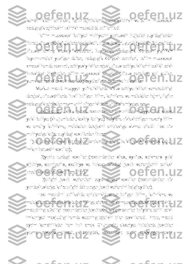 kamchiliklarni   aniqlash,   ilg’or   tajribalarni   ommalashtirish   va   ta’lim   muassasasi
pedagogik tajribasini oshirish maqsadida qo’llaniladi.
Ta’lim   muassasasi   faoliyati   mohiyatini   yorituvchi   hujjatlar   quyidagilardan
iborat: o’quv mashg’ulotlarining jadvali, o’quv dasturi, guruh (yoki sinf) jurnallari,
o’quvchilarning   shaxsiy   varaqalari,   buyruqlar,   Pedagogik   Kengash   yig’ilishi
bayonnomalari   yozilgan   daftar,   Pedagogik   Kengash   qarorlari,     ta’lim   muassasasi
smetasi hamda pasporti, tarbiyaviy ishlar rejasi, o’quv-tarbiya ishlarini tashkil etish
borasidagi   hisobotlar,   ta’lim   muassasasi   jihozlari   (o’quv   partalari,   stol   stullar,
yumshoq mebellar va hokazolar) qayd etilgan daftar va hokazolar. 
Mazkur   metod   muayyan   yo’nalishlarda   o’quv-tarbiya   ishlari   samaradorligi
darajasi,   o’quvchilarda   hosil   bo’lgan   bilim,   ko’nikma   va   malakalar   hajmi,   ilg’or
pedagogik tajribalar mazmunini o’rganishda muhim ahamiyatga ega.
Test   metodi.   Ushbu   metod   respondentlar   tomonidan   muayyan   fan   sohasi
yoki faoliyat (shu jumladan, kasbiy faoliyat) bo’yicha o’zlashtirilgan nazariy bilim
va   amaliy   ko’nikma,   malakalar   darajasini   aniqlashga   xizmat   qiladi.   Test   o’z
mohiyatiga ko’ra quyidagi savollardan iborat: 
    1)ochiq   turdagi   savollar   (respondentlarning   erkin,   bafsil   javob   berishlari   uchun
imkon beruvchi savollar); 
    2)yopiq   turdagi   savollar   (respondentlar   «ha»,   «yo’q»,   «qisman»   yoki
«ijobiy»,   «qoniqarli»,   «salbiy»   va   hokazo   tarzdagi   javob   variantlarini   tanlash
orqali savollarga javob beradilar).
    3)to’g’ri   javob   variantlari   qayd   etilgan   savollar   (respondentlar   o’z
yondashuvlariga ko’ra to’g’ri deb topgan javob variantini belgilaydilar).
Test   metodini   qo’llashda   aniqlanishi   zarur   bo’lgan   bilim,   ko’nikma   va
malakalarni turkum asosida berilishiga e’tibor berish maqsadga muvofiqdir. Ushbu
metodning   afzalligi   respondentlar   javoblarini   aniq   mezonlar   bo’yicha   tahlil   etish
imkoniyati   mavjudligi   hamda   vaqtning   tejalishi   bilan   tavsiflanadi.   Biroq,   metod
ayrim   kamchilikdan   ham   holi   emas.   Chunonchi,   aksariyat   holatlarda   javoblar
yozma   ravishda   olinadi,   shuningdek,   respondent   taqlif   etilayotgan   javob 
