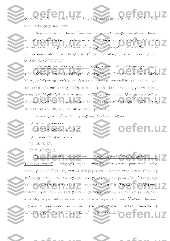 variantlardan   birini   tanlashi   zarur.   Shu   bois   respondent   o’z   fikrini   batafsil   ifoda
etish imkoniyaga ega emas. 
Pedagogik   tahlil   metodi .   Tadqiqotni   olib   borish   jarayonida   ushbu   metodni
qo’llashdan   ko’zlangan   maqsad   tanlangan   muammoning   falsafiy,   psixologik
hamda   pedagogik   yo’nalishlarda   o’rganilganlik   darajasini   aniqlashdan   iborat
bo’lib,   tadqiqotchi   ilgari   surayotgan   g’oyaning   nazariy   jihatdan   haqqoniyligini
asoslashga xizmat qiladi.
Bolalar   ijodini   o’rganish   metodi .   Mazkur   metod   o’quvchilarning   muayyan
yo’nalishlardagi   layoqati,   qobiliyati,   shuningdek,   ma’lum   fan   sohalari   bo’yicha
bilim,   ko’nikma   va   malakalari   darajasini   aniqlash   maqsadida   qo’llaniladi.   Uni
qo’llashda   o’quvchilarning   ijodiy   ishlari   –   kundaliklari,   insholari,   yozma   ishlari,
referatlari,   hisobotlari   muhim   vosita   bo’lib   xizmat   qiladi.   Metodning   afzalligi
shundaki,   u   ma’lum   o’quvchiga   xos   bo’lgan   individual   imkoniyatni   ko’ra   olish,
baholash va uni rivojlantirish uchun zamin yaratadi.  
Bolalar ijodini o’rganishning quyidagi  shakllar i mavjud:  
1) fan olimpiadalari;
2) turli mavzulardagi tanlovlar;
3)  maktab ko’rgazmalari;
4) festivallar;
5) musobaqalar.
Pedagogik   tajriba   (eksperiment   –   lotincha   «sinab   ko’rish»,   «tajriba   qilib
ko’rish»)   metodi .   Pedagogik   tajriba   metodidan   muammo   yechimini   topish
imkoniyatlarini o’rganish, mavjud pedagogik sharoitlarning maqsadga erishishning
kafolatlay   olishi,   ilgari   surilayotgan   tavsiyalarning   amaliyotda   o’z   in’ikosiga   ega
bo’la   olishi   hamda   samaradorligini   aniqlash   maqsadida   foydalaniladi.   Muayyan
muammo yechimini topishga yo’naltirilgan pedagogik tajriba ma’lum doirada, soni
aniq   belgilangan   respondentlar   ishtirokida   amalga   oshiriladi.   Mazkur   metoddan
foydalanish   tadqiqotchi   tomonidan   ilgari   surilayotgan   maxsus   metodikaning
samaradorligini aniqlay hamda unga baho bera olishi zarur. 