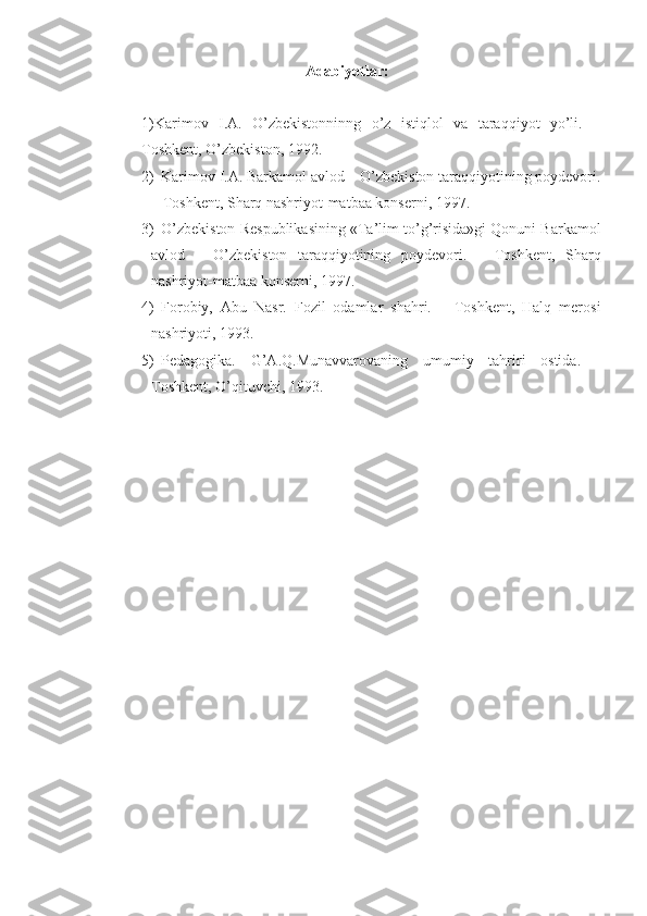 Adabiyotlar:
1)Karimov   I.A.   O’zbekistonninng   o’z   istiqlol   va   taraqqiyot   yo’li.   –
Toshkent, O’zbekiston, 1992.
2) Karimov I.A. Barkamol avlod – O’zbekiston taraqqiyotining poydevori.
– Toshkent, Sharq nashriyot-matbaa konserni, 1997.
3) O’zbekiston Respublikasining «Ta’lim to’g’risida»gi Qonuni Barkamol
avlod   –   O’zbekiston   taraqqiyotining   poydevori.   –   Toshkent,   Sharq
nashriyot-matbaa konserni, 1997.
4) Forobiy,   Abu   Nasr.   Fozil   odamlar   shahri.   –   Toshkent,   Halq   merosi
nashriyoti, 1993.
5) Pedagogika.   G’A.Q.Munavvarovaning   umumiy   tahriri   ostida.   -
Toshkent, O’qituvchi, 1993. 