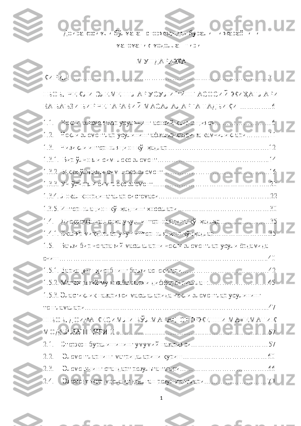 Доира кесимли бўлмаган стерженнинг буралиши жараёнини 
математик моделлаштириш 
МУНДАРИЖА
КИРИШ  ……………………………………………………………………......3
I БОБ.   ЧЕКЛИ ЭЛЕМЕНТЛАР УСУЛИНИНГ АСОСИЙ ЖИҲАТЛАРИ
ВА БАЪЗИ БИР ЧЕГАРАВИЙ МАСАЛАЛАРГА ТАДБИҚИ  ………… .. 6
1.1. Чекл и    э лемент лар  усулининг   асосий   концепцияси… …………………6
1.2.       Чекли элементлар усулининг афзалликлари ва камчиликлари ……….11
1.3.      Чизиқли интерполяцион кўпҳадлар …………………………………….12
1. 3.1.    Бир ўлчовли  симплекс- элемент………………………………………...14
1. 3.2.  Икки ўлчовли  симплекс– элемент……………………………………....16
1. 3.3.   Уч ўлчовли  симплекс- элемент…………………………………………..20
1. 3.4. Локал координаталар системаси ………………………………………...22
1.3.5. Интерполацион кўпҳаднинг хоссалари …………………………………30
1.4.      Дискретланган соҳа учун  интерполяцион кўпҳадлар …………………35
1.4.1.   Скаляр миқдорлар учун интерполяцион кўпҳадлар …………………...35
1.5.      Баъзи бир чегаравий масалаларни чекли элементлар усули   ёрдамида 
ечиш… …………………………………………………………………………..40
1.5.1. Вариацион ҳисобнинг баъзи аспектлари ……………………………….42
1.5.2. Матрицавий муносабатларни дифференциаллаш ……………………..45
1.5.3. Эластиклик назарияси масалаларида чекли элемен т лар усулининг 
тенгламалари… ………………………………………………………………....47
II БОБ. ДОИРА КЕСИМЛИ БЎЛМАГАН СТЕРЖЕННИ МАТЕМАТИК 
МОДЕЛЛАШТИРИШ ........................................................................... ...........57 
2.1.    Стержен буралишининг умумий назарияси……………………………57
2.2.     Элементларнинг матрицаларини қуриш………………………………60
2.3.       Элементнинг стандарт результантлари ………………………………..66
2.4.     Элементнинг  мослаштир илган  результант лари………………………70
1 