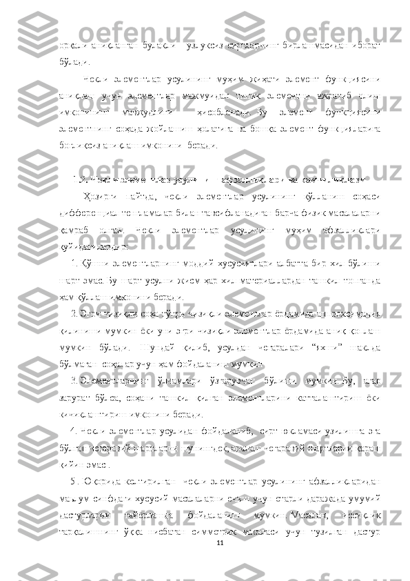 орқали   аниқланган   булакли   -   узлуксиз   сиртларнинг   бирлашмасидан   иборат
бўлади.
Чекли   элементлар   усулининг   муҳим   жиҳати   элемент   функциясини
аниқлаш   учун   элементлар   мажмуидан   типик   элементни   ажратиб   олиш
имконининг   мавжудлиги     ҳисобланади.     Бу   элемент   функциясини
элементнинг   соҳада   жойлашиш   ҳолатига   ва   бошқа   элемент   функцияларига
боғлиқсиз аниқлаш имконини  беради.  
 
1.2.   Чекли элементлар усулининг афзалликлари ва камчиликлари
Ҳозирги   пайтда,   чекли   элементлар   усулининг   қўлланиш   соҳаси
дифференциал тенгламалар билан тавсифланадиган барча физик масалаларни
қамраб   олган.   Чекли   элементлар   усулининг   муҳим   афзалликлари
қуйидагилардир:
1.   Қўшни   элементларнинг   моддий   хусусиятлари   албатта   бир   хил   бўлиши
шарт   эмас.   Бу   шарт   усулни   жисм   ҳар   хил   материаллардан   ташкил   топганда
ҳам қўллаш имконини беради.        
2.   Эгри чизиқли соҳа тўғри чизиқли элементлар ёрдамида аппроксимация
қилиниши мумкин ёки уни эгри чизиқли элементлар ёрдамида аниқ қоплаш
мумкин   бўлади.     Шундай   қилиб,   усулдан   чегаралари   “яхши”   шаклда
бўлмаган  соҳалар учун ҳам фойдаланиш мумкин      
3.   Элементларнинг   ўлчамлари   ўзгарувчан   бўлиши   мумкин.   Бу,   агар
зарурат   бўлса,   соҳани   ташкил   қилган   элементларини   катталаштириш   ёки
кичиклаштириш имконини беради.        
4.  Чекли  элементлар   усулидан  фойдаланиб,     сирт  юкламаси  узилишга   эга
бўлган чегаравий шартларни шунингдек, аралаш чегаравий шартларни   қараш
қийин эмас   .
5   .   Юқорида   келтирилган     чекли   элементлар   усулининг   афзалликларидан
маьлум  синфдаги хусусий масалаларни ечиш  учун етарли даражада  умумий
дастурларни   тайёрлашда   фойдаланиш   мумкин.   Масалан,   иссиқлик
тарқалишнинг   ўққа   нисбатан   симметрик   масаласи   учун   тузилган   дастур
11 