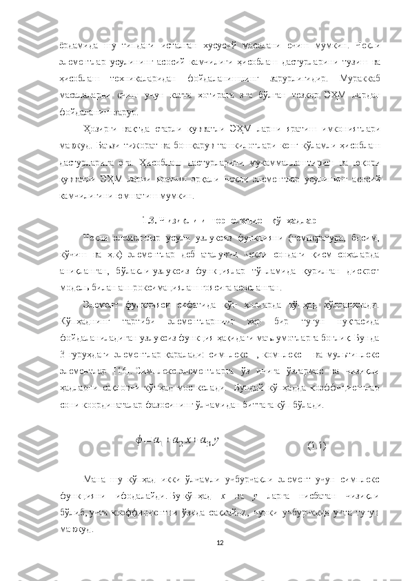 ёрдамида   шу   типдаги   исталган   хусусий   масалани   ечиш   мумкин.   Чекли
элементлар   усулининг   асосий   камчилиги   ҳисоблаш   дастурларини   тузиш   ва
ҳисоблаш   техникаларидан   фойдаланишнинг   зарурлигидир.   Мураккаб
масалаларни   ечиш   учун   катта   хотирага   эга   бўлган   тезкор   ЭҲМ   лардан
фойдаланиш зарур. 
Ҳозирги   вақтда   етарли   қувватли   ЭҲМ   ларни   яратиш   имкониятлари
мавжуд.   Баъзи   тижорат   ва   бошқарув   ташкилотлари   кенг   кўламли   ҳисоблаш
дастурларига   эга.   Ҳисоблаш   дастурларини   мукаммаллаштириш   ва   юқори
қувватли   ЭҲМ   ларни   яратиш   орқали   чекли   элементлар   усулининг   асосий
камчилигини юмшатиш мумкин.  
1.3. Чизиқли интерполяцион кўпҳадлар 
Чекли   элементлар   усули   узлуксиз   функцияни   (температура,   босим,
кўчиш   ва   ҳ.к)   элементлар   деб   аталувчи   чекли   сондаги   қисм   соҳаларда
аниқланган,   бўлакли-узлуксиз   функциялар   тўпламида   қурилган   дискрет
модель билан аппроксимациялаш ғоясига асосланган.
Элемент   функцияси   сифатида   кўп   ҳолларда   кўпҳад   қўлланилади.
Кўпҳаднинг   тартиби   элементларнинг   ҳар   бир   тугун   нуқтасида
фойдаланиладиган узлуксиз функция ҳақидаги маълумотларга боғлиқ. Бунда
3   гуруҳдаги   элементлар   қаралади:   симплекс   –,   комплекс   –   ва   мультиплекс
элементлар   [16].   Симплекс-элементларга   ўз   ичига   ўзгармас   ва   чизиқли
ҳадларни   сақловчи   кўпҳад   мос   келади.     Бундай   кўпҳадда   коэффициентлар
сони координаталар фазосининг ўлчамидан биттага кўп бўлади.ϕ=	α1+	α2x+	α3y
                                    (1.1)
Мана   шу   кўпҳад   икки   ўлчамли   учбурчакли   элемент   учун   симплекс
функцияни   ифодалайди.   Бу   кўпҳад   x   ва   y   ларга   нисбатан   чизиқли
бўлиб,   учта   коэффициентни   ўзида   сақлайди,   чунки   учбурчакда   учта   тугун
мавжуд.
12 