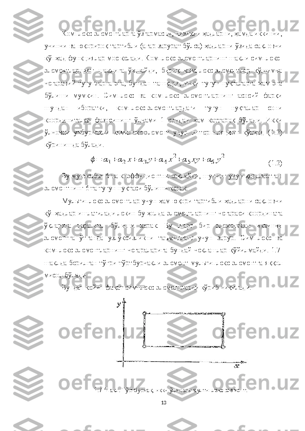 Комплекс-элементларга ўзгармасни, чизиқли ҳадларни, ҳамда иккинчи,
учинчи ва юқорироқ тартибли (агар зарурат бўлса) ҳадларни ўзида сақловчи
кўпҳад функциялар мос келади. Комплекс-элементларнинг шакли симплекс-
элементларнинг   шаклига   ўхшайди,   бироқ   комплекс-элементлар   қўшимча
чегаравий   тугунларга   эга,   бундан   ташқари,   ички   тугун   нуқталарга   ҳам   эга
бўлиши   мумкин.   Симплекс   ва   комплекс   элементларнинг   асосий   фарқи
шундан   иборатки,   комплекс-элементлардаги   тугун   нуқталар   сони
координиталар   фазосининг   ўлчами+1   сондан   ҳам   каттароқ   бўлади.   Икки
ўлчовли   учбурчакли   комплекс-элемент   учун   интерполяцион   кўпҳад   (1.2)
кўринишда бўлади. ϕ=	α1+	α2х+	α3у+	α4х2+	α5ху	+	α6	у2
                       (1.2)
Бу муносабат 6 та коэффициентни сақлайди, шунинг учун қаралаётган
элементнинг 6 та тугун нуқтаси бўлиши керак. 
Мультиплекс-элементлар учун ҳам юқори тартибли ҳадларни сақловчи
кўпҳадлар ишлатилади лекин бу ҳолда элементларнинг чегараси координата
ўқларига   параллел   бўлиши   керак.   Бу   шарт   бир   элементдан   иккинчи
элементга   ўтганда   узлуксизликни   таъминлаш   учун   зарур.   Симплекс   ва
комплекс  элементларнинг  чегараларига   бундай  чеклашлар  қўйилмайди.  1.7-
шаклда берилган тўғри тўртбурчакли элемент мультиплекс-элементга  яққол
мисол бўлади.
Бундан кейин фақат симплекс-элементларни кўриб чиқилади.  
 
1.7 - Шакл. Тўртбурчак, икки ўлчовли мултиплекс элемент.
13 