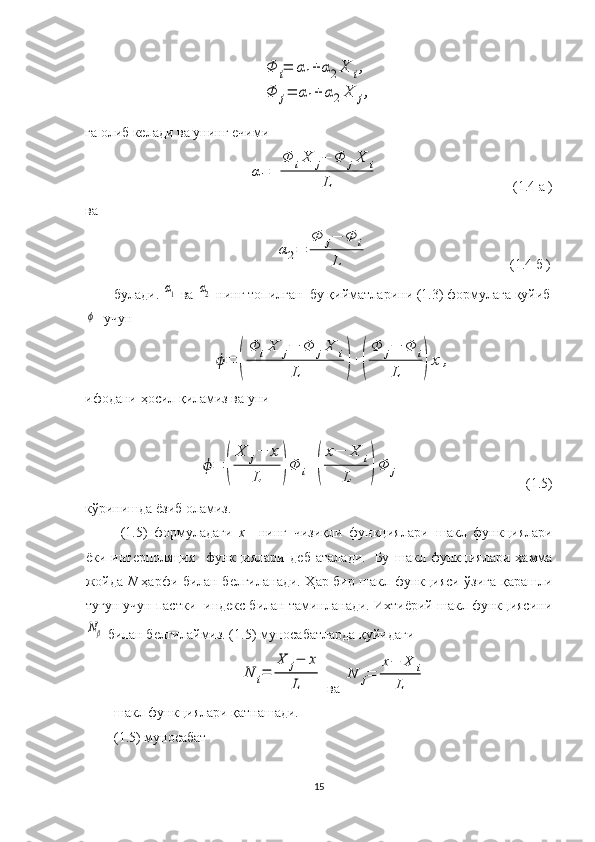 Φ	i=	α1+	α2X	i,	
Φ	j=	α1+	α2X	j,га олиб келади  ва унинг ечими 	
α1=	
Φ	iX	j−	Φ	jX	i	
L
                                        ( 1. 4   а   )
ва	
α2=	
Φ	j−	Φ	i	
L
                                         ( 1. 4   б   )
булади. 	
α1   ва 	α2   нинг топилган  бу  қийматларини (1.3) формулага қуйиб	
ϕ
   учун  	
ϕ=	(
Φ	iX	j−	Φ	jX	i	
L	)+(
Φ	j−	Φ	i	
L	)x	,
ифодани ҳосил қиламиз ва уни 	
ϕ=	(
X	j−	x	
L	)Φ	i+	(
x−	X	i	
L	)Φ	j
               (1.5)
кўринишда ёзиб оламиз.
(1.5)   формуладаги   х     нинг   чизиқли   функциялари     шакл   функциялари
ёки   интерполяция     функциялари   деб   аталади.     Бу   шакл   функциялари   ҳамма
жойда   N   ҳарфи билан белгиланади. Ҳар бир шакл функцияси ўзига қарашли
тугун учун пастки  индекс билан таминланади. Ихтиёрий шакл функциясини	
Nβ
 билан белгилаймиз. (1.5) муносабатларда қуйидаги 	
N	i=	
X	j−	x	
L
  ва  	
N	j=	
x−	X	i	
L
шакл функциялари қатнашади.
(1.5) муносабат  
15 