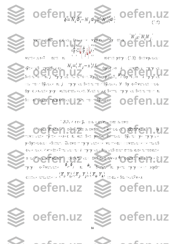 ϕ=	N	iΦ	i+	N	jΦ	j=	[N	]{Φ	}                                             ( 1. 6)
матрицавий   шаклда   ёзилиши   мумкин.   Бу   ерда    	
[N	]=	[N	iN	j]   –
матри цавий     сатр   ва    	
{Φ	}=¿{Φ
i¿}¿{}     –   вектор -устун.   ( 1. 5)   формуладан
кўриниб   турибдики ,  	
N	i=	(X	j−	x	)/L   функция   i -     номерли   тугунда
бир г а   т е нг   ва     j  –   тугунда   нолга   тенг .   Худди шундай, 	
Nj   функция     i -  тугунда
нол   тенг   бўлади   ва     j   –   тугун да   бир г а   тенг   бўлади .     Ушбу   қийматлар   шакл
функциялари   учун   характерлидир.   Улар   аниқ   битта     тугун да   бирга   тенг   ва
бошқа   барча   тугунлар да     нолга   тенг   бўлади .          
 
1. 3.2. Икки ўлчовли  симплекс– элемент
Икки   ўлчовли   симплекс– элемент   1. 9-шакл да   кўрсатилган.     Бу
томонлари   тўғри   чизиқ   ва   ҳар   бир   учида   биттадан   бўлган   уч   тугун л и
учбурчак дан   иборат.     Элемент   тугунларини   мантиқ ан   номерлан иши   талаб
қилинади.   Ихтиёрий танланган  i–  тугундан бошлаб соат стрелкасига тескари
юналишда   кетма-кет   номерлашдан   фойдаланамиз.
ϕ   скал я р   миқдор нинг
тугун   қ ийматлар и    	
Φi,Φ	j   ва  	Φk   билан   ва   учта   тугуннинг   жуфт
координаталарини 	
(X	i,Y	i),(X	j,Y	j),(X	k,Y	k)  орқали  белгилаймиз.    
16 