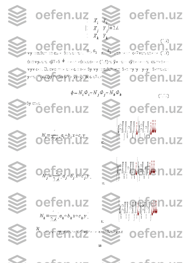 |
1	X	i	Yi	
1	X	j	Y	j	
1	X	k	Yk
|=	2A  (1.9)
муносабат   орқали   боғланган.  	
α1,α2   ва  	α3   ларнинг   қийматларини   (1.7)
формулага   қўйиб  	
ϕ   нинг   ифодасини   (1.6)га   ўхшаш   кўринишга   келтириш
мумкин. Элементни аниқловчи бу муносабат ҳар бир тугун учун биттадан
учта шакл функциясини ўзида сақлайди:	
ϕ=	N	iΦ	i+	N	jΦ	j+	N	kΦ	k
                                  ( 1. 10)
бу  ерда  	
N	t=	1
2	A	
[ai+bix+ciy]
               ва              	{
a
i
=X
j
Y
k
−X
k
Y
j
¿{
b
i
=Y
j
−Y
k
¿¿¿¿	
N	j=	1
2	A	
[a	j+	bjx+	cjy]
         ва            	{
a
j
=X
k
Y
i
−X
i
Y
k
¿{
b
j
=Y
k
−Y
i
¿¿¿¿	
N	k=	1
2	A	
[ak+	bkx+	cky]
         ва             	{
a
k
=X
i
Y
j
−X
j
Y
i
¿{
b
k
=Y
i
−Y
j
¿¿¿¿	
Ni
  нинг   i –   тугундаги қийматини ҳисоблаймиз:
18 