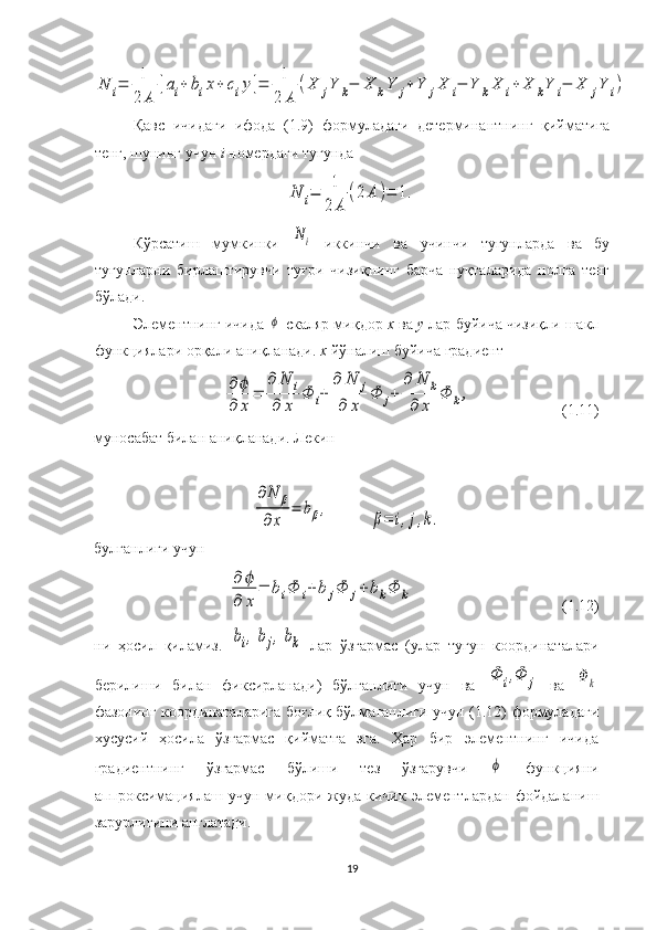 N	i=	1
2	A	
[ai+	bix+	ciy]=	1
2	A	
(X	jY	k−	X	kY	j+Y	jX	i−	Y	kX	i+	X	kY	i−	X	jY	i)Қавс   ичидаги   ифода   (1.9)   формуладаги   детерминантнинг   қийматига
тенг, шунинг учун  i  номердаги тугунда	
N	i=	1
2	A	
(2	A	)=	1.
Кўрсатиш   мумкинки  	
Ni   иккинчи   ва   учинчи   тугунларда   ва   бу
тугунларни   бирлаштирувчи   туғри   чизиқнинг   барча   нуқталарида   нолга   тенг
бўлади.
Элементнинг ичида 	
ϕ  скаляр миқдор  х  ва  у  лар буйича чизиқли шакл
функциялари орқали аниқланади.  х   йўналиш буйича градиент 	
∂ϕ
∂	x
=	
∂	N	i	
∂	x	
Φ	i+	
∂	N	j	
∂	x	
Φ	j+	
∂	N	k	
∂	x	
Φ	k,
                        ( 1. 11)
муносабат билан аниқланади. Лекин 	
∂N	β	
∂x	
=	bβ,
           	
β=	i,j,k.
булганлиги  учун	
∂	ϕ	
∂	x	
=	biΦ	i+	b	jΦ	j+	bkΦ	k
                                       ( 1. 12)
ни   ҳосил   қиламиз .  	
bi,bj,bk   лар   ўзгармас   (улар   тугун   координаталари
берилиши   билан   фиксирланади)   бўлганлиги   учун   ва  	
Φ	i,Φ	j   ва  	Φ	k
фазонинг координаталарига боғлиқ бўлмаганлиги учун (1.12) формуладаги
хусусий   ҳосила   ўзгармас   қийматга   эга.   Ҳар   бир   элементнинг   ичида
градиентнинг   ўзгармас   бўлиши   тез   ўзгарувчи  	
ϕ   функцияни
аппроксимациялаш   учун   миқдори  жуда   кичик   элементлардан   фойдаланиш
зарурлигини англатади.
19 