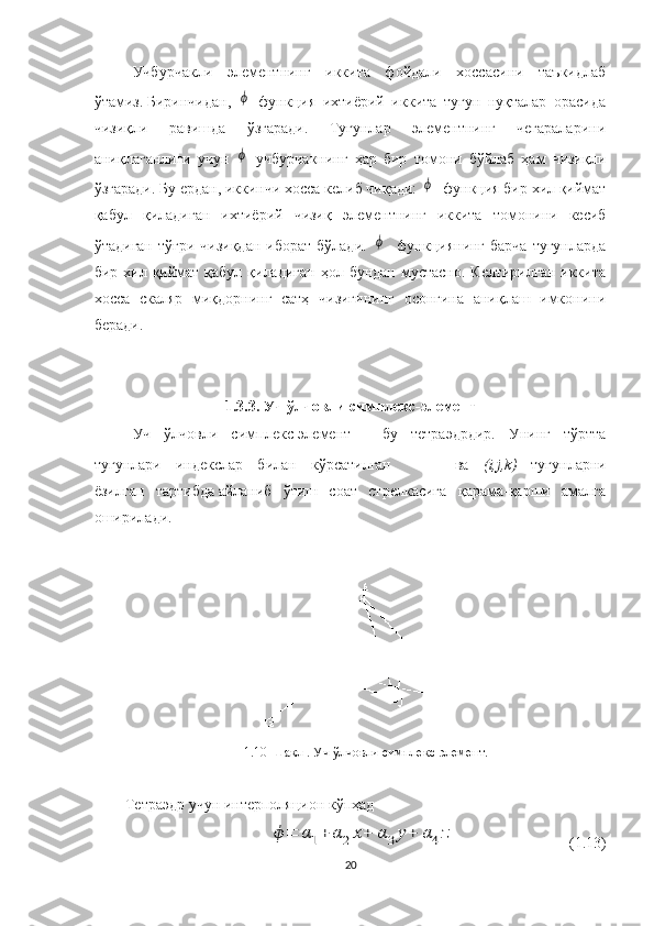 Учбурчакли   элементнинг   иккита   фойдали   хоссасини   таъкидлаб
ўтамиз.   Биринчидан,  ϕ   функция   ихтиёрий   иккита   тугун   нуқталар   орасида
чизиқли   равишда   ўзгаради.   Тугунлар   элементнинг   чегараларини
аниқлаганлиги   учун  
ϕ   учбурчакнинг   ҳар   бир   томони   бўйлаб   ҳам   чизиқли
ўзгаради. Бу ердан, иккинчи хосса келиб чиқади: 	
ϕ    функция бир хил қиймат
қабул   қиладиган   ихтиёрий   чизиқ   элементнинг   иккита   томонини   кесиб
ўтадиган  тўғри  чизиқдан   иборат  бўлади.  	
ϕ     функциянинг  барча  тугунларда
бир хил қиймат қабул  қиладиган  ҳол бундан  мустасно.  Келтирилган  иккита
хосса   скаляр   миқдорнинг   сатҳ   чизиғининг   осонгина   аниқлаш   имконини
беради. 
1. 3.3.   Уч ўлчовли  симплекс- элемент
Уч   ўлчовли   симплекс-элемент   -   бу   тетраэдрдир.   Унинг   тўртта
тугунлари   индекслар   билан   кўрсатилган   ва   ( i , j , k )   тугунларни
ёзилган   тартибда   айланиб   ўтиш   соат   стрелкасига   қарама-қарши   амалга
оширилади . 
1.10-Шакл   .   Уч ўлчовли  симплекс- элемент.
Тетраэдр учун интерполяцион  кўпҳад  	
ϕ	=	α1+	α2x+	α3y+	α4z
                               ( 1. 13)
20 