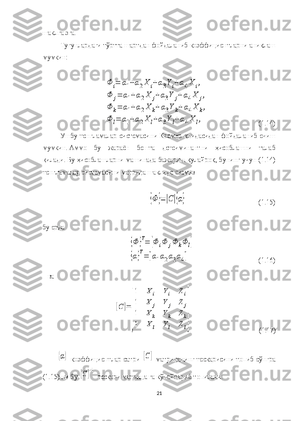 шаклга эга .  
Тугунлардаги тўртта шартдан фойдаланиб  коэффициентларни аниқлаш
мумкин :Φ	i=	α1+	α2X	i+	α3Y	i+	α4X	i,	
Φ	j=	α1+	α2X	j+	α3Y	j+	α4X	j,	
Φ	k=	α1+	α2X	k+	α3Y	k+	α4X	k,	
Φ	l=	α1+	α2X	l+	α3Y	l+	α4X	l,
                              ( 1. 14)
Ушбу тенгламалар   системаси ни Крамер қоидасидан фойдаланиб ечиш
мумкин.   Аммо   бу   жараён   беш та   детеиминант ни   ҳисоб лаш ни   талаб
қилади.   Бу ҳисоблашларни машинада бажариш қулайроқ, бунинг учун  ( 1. 14)
тенгламалар   системасини   матрица   шаклида   ёзамиз	
{Φ	}=	|C	|{α}
                                           ( 1. 15)
бу ерда	
{Φ	}T=	[Φ	iΦ	jΦ	kΦ	l]	
{α}T=	[α1α2α3α4]
                                     ( 1. 16)
ва	
[C	]=	
[
1	X	i	Y	i	Z	i	
1	X	j	Y	j	Z	j	
1	X	k	Y	k	Z	k	
1	X	l	Y	l	Z	l
]
(1.17)	
{α}
  коэффициентлар сатри  	[C	]   матрицанинг тескарисини топиб сўнгра
(1.15) ни бу 	
[C	]−1  т ескари матрица   га  кўпайтириб топилади:
21 