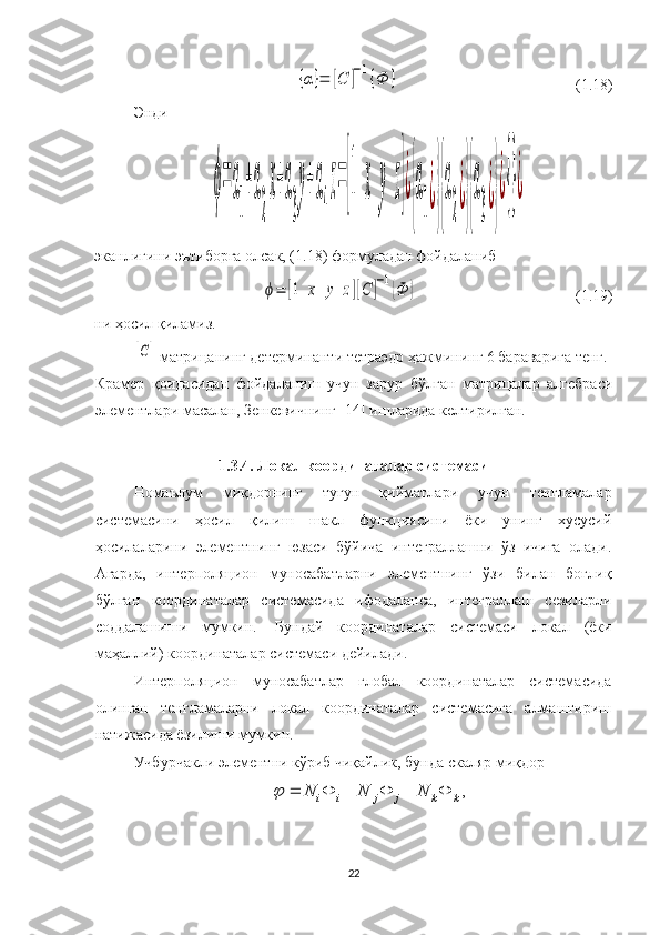 {α}=	[C	]−1{Ф	}(1.18)
Энди 	
ϕ=	α
1
+α
2
x+α
3
y+α
4
z=[1	х	y	z]¿
{
α
1
¿}{
α
2
¿}{
α
3
¿}
¿{}¿
эканлигини эътиборга олсак, (1.18) формуладан фойдаланиб 	
ϕ=	[1	x	y	z][C	]−1{Ф	}
( 1. 19)
ни ҳосил қиламиз.	
[C]
 матрицанинг детерминанти тетраэдр ҳажмининг 6 бараварига тенг.
Крамер   қоидасидан   фойдаланиш   учун   зарур   бўлган   матрицалар   алгебраси
элементлари масалан, Зенкевичнинг [ 14 ] ишларида келтирилган.
1. 3.4. Локал координаталар системаси
Номаълум   миқдорнинг   тугун   қийматлари   учун   тенгламалар
системасини   ҳосил   қилиш   шакл   функциясини   ёки   унинг   хусусий
ҳосилаларини   элементнинг   юзаси   бўйича   интеграллашни   ўз   ичига   олади.
Агарда,   интерполяцион   муносабатларни   элементнинг   ўзи   билан   боғлиқ
бўлган   координаталар   системасида   ифодаланса,   интеграллаш   сезиларли
соддалашиши   мумкин.     Бундай   координаталар   системаси   локал   (ёки
маҳаллий) координаталар системаси дейилади.
Интерполяцион   муносабатлар   глобал   координаталар   системасида
олинган   тенгламаларни   локал   координаталар   системасига   алмаштириш
натижасида ёзилиши мумкин. 
Учбурчакли элементни кўриб чиқайлик, бунда скаляр миқдор 
22 ,
kkjjii NNN 	
 