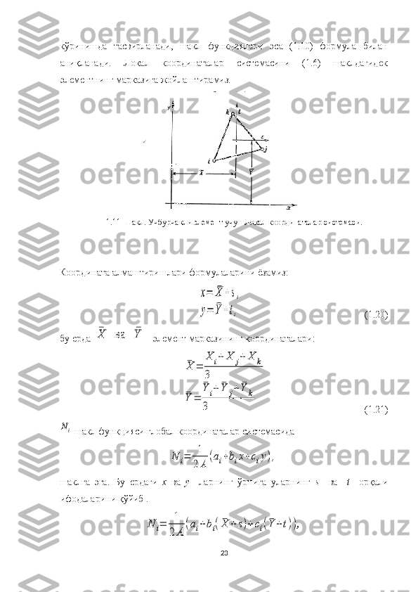 кўринишда   тасвирланади,   шакл   функциялари   эса   ( 1. 10)   формула   билан
аниқланади.   Локал   координаталар   системас ини   (1.6)   шаклдагидек
элементнинг марказига жойлаштирамиз.    
1.11 -Шакл. Учбурчак ли  элемент учун Локал координаталар  системас и.
Координата  алмаш тириш лари  формулаларини ёзамиз:x=	¯X	+s,	
y=	¯Y	+t,
                                                   ( 1. 2 0 )
бу ерда 	
¯X	ва	¯Y –  элемент марказининг координаталари:	
¯X	=	
X	i+	X	j+	X	k	
3	
¯Y	=	
¯Y	i+	¯Y	j+	¯Y	k	
3
                                         ( 1. 21)	
Ni
  шакл функцияси  глобал координаталар  системас ида  	
N	i=	1
2	A	
(ai+bix+ciy),
шаклга   эга .   Бу   ердаги   x   ва   y     ларнинг   ўрнига   уларнинг   s     ва     t     орқали
ифодаларини қўйиб .	
N	i=	1
2	A	
(ai+bi(¯X	+	s)+	ci(¯Y	+t)),
23 