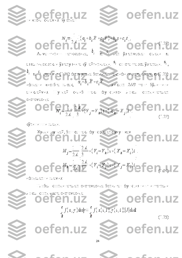 ни ҳосил қиламиз. Бу ерданN	i=	1
2	A	
[(ai+bi¯X	+ci¯Y	)+bis+	cit],
                          ( 1. 22 )
Алмаштириш   натижасида ,  	
bi   ва  	ci   лар   ўзгармасдан   қолади   ва
аввалгидек эркли ўзгарувчига кўпайтирилади. 	
ai   константа эса ўзгаради. 	ai ,	
bi
  ва  	ci   ларнинг (1.10)  формулада  берилган  таьрифини эсга  олсак ва (1.21)
ифодани   ҳисобга   олсак,  	
ai+bi¯X	+	ci¯Y     миқдор   2А/3   тенг   бўлишини
аниқлаймиз.   Шундай   қилиб   шакл   функцияси   Локал   координаталар
системасида	
N	i=	1
2	A	[
2	A
3	
+(Y	j−	Y	k)s+(X	k−	X	j)t].
                       (1.23)
кўринишни олади.
Худди шундай, бошқа шакл функциялари учун ҳам 	
N	j=	1
2	A	[
2	A	
3	
+(Y	i−	Y	k)s+(X	k−	X	i)t].	
N	k=	
1
2	A	[
2	A	
3	
+(Y	i−	Y	j)s+(X	j−	X	i)t].
                 (1.24)
ифодаларни оламиз:
Глобал   координаталар   системасида   берилган   функциянинг   интеграли
Локал координата системасида 	
∫
R	
f(x,y)dxdy	=	∫
R¿
f(x(s,t),y(s,t))|J|dsdt
                    (1.25)
24 