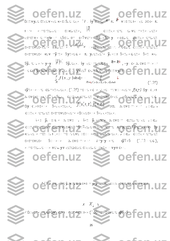 формула ёрдамида ҳисобланади [17]. Бу ерда, R   ва  	R¿   мос равишда    эски ва
янги   интеграллаш   соҳалари,  	
|J|   –   координата   алмаштиришлари
детерминантининг   абсолют   қиймати   бўлиб,   у   иккала   координаталар
системасидаги   юзаларнинг  	
Аxy/Ast   нисбатига   тенг.   Иккала   координаталар
системаси   ҳам   тўғри   бурчакли   ва   улардаги   ўлчов   бирликлари   бир   хил
бўлганлиги учун  	
|J|=1   бўлади. Бундан ташқари  	R=	R¿ , чунки элементнинг
шакли ўзгармасдан қолади. Шундай қилиб, (1.3) формула 	
∫
R	
f(x	,y)dxdy	=	∫	
R∗¿f[x(s,t),y(s,t)]dsdt	
¿
                             (1.26)
кўринишга   келтирилади.   (1.26)   тенгликнинг   чап   томонидаги   f(x,y)   функция
элементнинг   глобал   координаталар   системасида   ифодаланган   шакл
функциясини   билдиради,  	
f[x(s,t),y(s,t)]   эса   элементнинг   локаль
координаталар системасидаги ифодасини билдиради.
Бир   ўлчовли   элемент .   Бир   ўлчовли   элемент   қаралганда   локал
координаталар   системасидан   фойдаланишга   катта   зарурат   йўқ,   чунки   бу
ҳолда   интерполяцион   тенглама   осон   интегралланади.   Локал   координаталар
системаси   бошини   элементнинг   i -тугунига   қўйиб   (1.12-шакл),
интеграллашни маълум даражада соддалаштириш мумкин. 
1.12-Шакл. Бир ўлчовли элемент учун локал координаталар системаси.	
x=	X	i+	s
Ифодани шакл функцияни аниқловчи (1.5) тенгламага қўйиб
25 