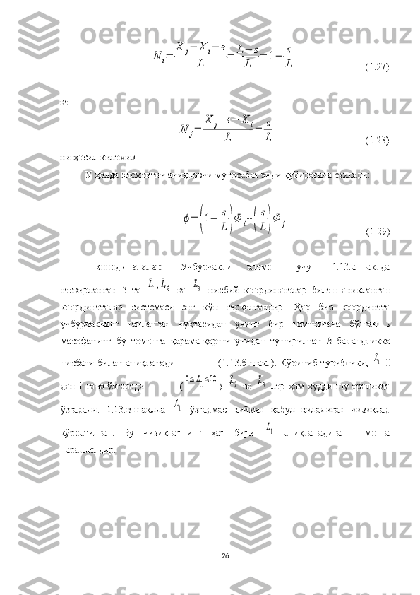 N	i=	
X	j−	X	i−	s	
L	
=	L−	s	
L	
=	1−	s
L                            (1.27)
ва 	
N	j=	
X	j+	s−	X	i	
L	
=	s
L
                                    (1.28)
ни ҳосил қиламиз
У ҳолда элементни аниқловчи муносабат энди қуйидагича ёзилади:	
ϕ=	(1−	s
L	)Φ	i+	(	
s
L	)Φ	j
                               (1.29)
L-координаталар .   Учбурчакли   элемент   учун   1.13.а-шаклда
тасвирланган   3   та  	
L1,L2   ва  	L3   нисбий   координаталар   билан   аниқланган
координаталар   системаси   энг   кўп   тарқалгандир.   Ҳар   бир   координата
учбурчакнинг   танланган   нуқтасидан   унинг   бир   томонигача   бўлган   s
масофанинг   бу   томонга   қарама-қарши   учидан   туширилган   h   баландликка
нисбати билан аниқланади                           (1.13.б-шакл). Кўриниб турибдики,  	
L1   0
дан 1 гача ўзгаради                     (	
0≤L1≤10 ).  	L2   ва  	L3   лар ҳам худди шу   оралиқда
ўзгаради.   1.13.в-шаклда  	
L1   ўзгармас   қиймат   қабул   қиладиган   чизиқлар
кўрсатилган.   Бу   чизиқларнинг   ҳар   бири  	
L1   аниқланадиган   томонга
параллелдир.
26 