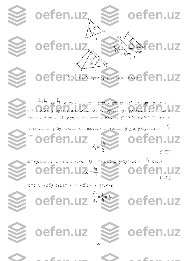 1.13-Шакл. Учбурчак учун  L -координаталарL1,L2
  ва  	L3   координаталар   L - координаталар   деб   аталади.   Уларнинг
қийматлари   учбурчак   элементда   ҳосил   бўлган   учбурчакларнинг   нисбий
юзасини   беради.   B   нуқтанинг   L-координаталари   (1.13.б-шакл)   1.14-шаклда
тасвирланган учбурчакларнинг юзаларидан иборат.   (i, j, k)   учбурчакнинг  	
At
юзаси 	
At=	bh
2
                                                 (1.30)
формула билан аниқланади.  (B, j, k)  штрихланган учбурчакнинг 	
A1  юзаси 	
A1=	bs
2
                                                          ( 1. 31)
га тенг.  Биз бу  юзаларнинг  нисбатини тузамиз :
A1
At
=	s
h
=	L1.
27 
