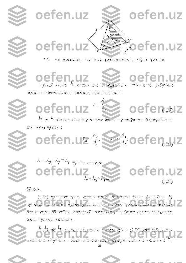 1.14 - Шакл. Учбурчакнинг ихтиёрий нуқтаси билан боғлиқ  бўлган  учта  юза
Шундай   қилиб,  L1   координата   1.14-шаклдаги   штрихланган   учбурчак
юзасининг бутун элемент юзасига нисбатига тенг: 	
L1=	
A1
At
,
                                                (1.32)	
L2
  ва  	L3   координаталар   учун   ҳам   худди   шунга   ўхшаш   формулаларни
ёзишимиз мумкин:	
L3=	
A	2
A	t
,	L3=	
A	3
A	t
,
                              ( 1. 3 3 )	
A	1+	A	2+	A	3=	A	t
  бўлганлиги учун	
L1+	L2+	L3=	1.
                                            ( 1. 34)
бўлади.
( 1. 34)   тенглама   учта   координатани   бир-бири   билан   боғлайди.   Бу
кутилган   натижадир,   чунки,   учта   координата   икки   ўлчовли   фазода   чизиқли
боғланмаган   бўлмайди.   Ихтиёрий   нуқтанинг   ўрни   фақат   иккита   координата
билан тўлиқ аниқланади. 	
L1
,	L2   ва  	L3   координаталарининг   хоссаларини   (1.34)   муносабатларни
ҳисобга олиб ўрганиш баъзи бир қизиқарли маълумотларни аниқлайди.   :  	
L1 ,
28 