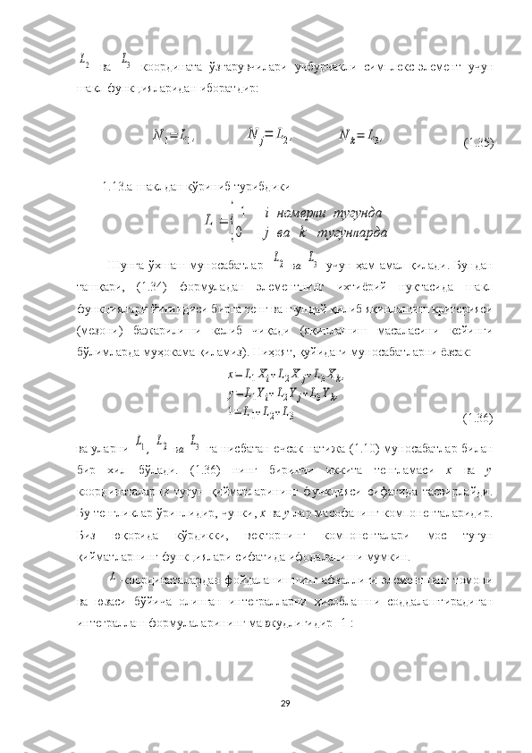 L2  ва  	L3   координата   ўзгарувчилари   учбурчакли   симплекс-элемент   учун
шакл функцияларидан иборатдир:	
N	1=	L1,
              	N	j=	L2,             	N	k=	L3,                          (1.35)
1.13.а-шаклдан кўриниб турибдики 	
L1=	{	
1	i	номерли	тугунда	
0	j	ва	k	тугунларда
Шунга ўхшаш муносабатлар    	
L2   в а  	L3
    учун ҳам амал қилади. Бундан
ташқари,   (1.34)   формуладан   элементнинг   ихтиёрий   нуқтасида   шакл
функциялари йиғиндиси бирга тенг ва шундай қилиб яқинлашиш критерияси
(мезони)   бажарилиши   келиб   чиқади   (яқинлашиш   масаласини   кейинги
бўлимларда муҳокама қиламиз). Ниҳоят, қуйидаги муносабатларни ёзсак:	
x=	L1Xi+L2X	j+L3X	k,	
y=	L1Yi+L2Y	j+L3Yk,	
1=	L1+L2+L3
                                    (1.36)
ва уларни  	
L1 ,  	L2   в а  	L3   га нисбатан ечсак натижа (1.10) муносабатлар билан
бир   хил   бўлади.   (1.36)   нинг   биринчи   иккита   тенгламаси   x   ва   y
координаталарни   тугун   қийматларининг   функцияси   сифатида   тасвирлайди.
Бу тенгликлар ўринлидир, чунки,  x  ва  y  лар масофанинг компоненталаридир.
Биз   юқорида   кўрдикки,   векторнинг   компоненталари   мос   тугун
қийматларнинг функциялари сифатида ифодаланиши мумкин. 	
L
-координаталардан  фойдаланишнинг афзаллиги элементнинг томони
ва   юзаси   бўйича   олинган   интегралларни   ҳисоблашни   соддалаштирадиган
интеграллаш формулаларининг мавжудлигидир [1]:
29 