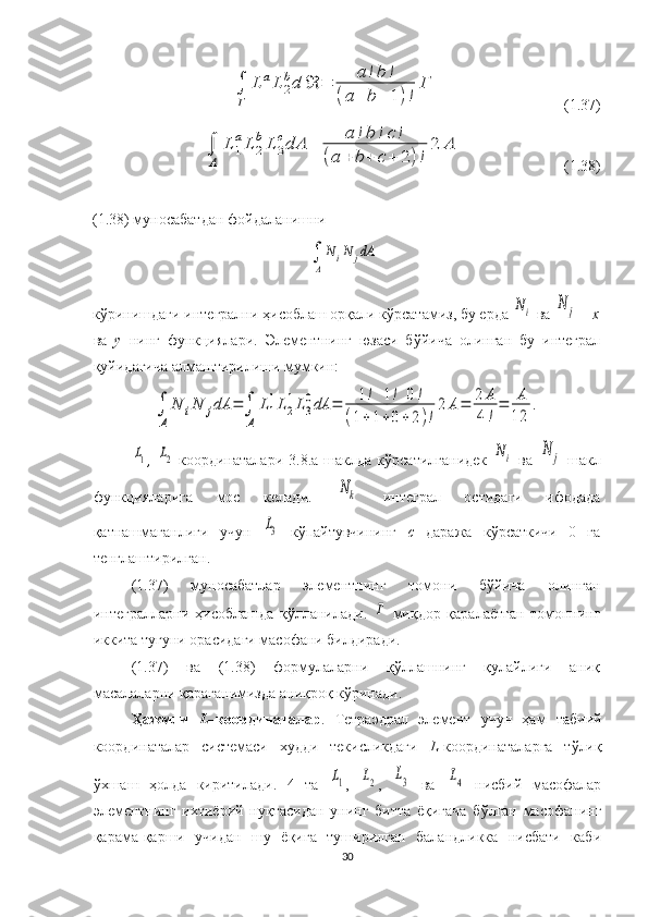 ∫
Γ	
L	1
aL	2
bd	ℜ	=	a	!b	!	
(a+	b+	1)!	
Γ                                 (1.37)	
∫
A	
L	1
aL	2
bL	3
cdA	=	a	!b	!c!	
(a	+	b+	c+	2)!
2	A
                           (1.38)
(1.38) муносабатдан фойдаланишни 
кўринишдаги интегрални  ҳисоблаш орқали кўрсатамиз,  бу ерда 	
Ni  ва 	N	j   –  x
ва   y   нинг   функциялари.   Элементнинг   юзаси   бўйича   олинган   бу   интеграл
қуйидагича алмаштирилиши мумкин:	
∫
A	
N	iN	jdA	=	∫
A	
L1
1L2
1L3
0dA	=	1!	1!	0!	
(1+1+0+	2)!
2	A=	2	A
4!
=	A
12	
.	
L1
,  	L2   координаталари   3.8.а-шаклда   кўрсатилганидек  	Ni   ва  	N	j   шакл
функцияларига   мос   келади.  	
Nk   интеграл   остидаги   ифодада
қатнашмаганлиги   учун  	
L3   кўпайтувчининг   c   даража   кўрсаткичи   0   га
тенглаштирилган. 
(1.37)   муносабатлар   элементнинг   томони   бўйича   олинган
интегралларни   ҳисоблашда   қўлланилади.  	
Γ   миқдор   қаралаётган   томоннинг
иккита тугуни орасидаги масофани билдиради. 
(1.37)   ва   (1.38)   формулаларни   қўллашнинг   қулайлиги   аниқ
масалаларни қараганимизда аниқроқ кўринади.
Ҳажмли   L –координаталар .   Тетраэдрал   элемент   учун   ҳам   табиий
координаталар   системаси   худди   текисликдаги   L -координаталарга   тўлиқ
ўхшаш   ҳолда   киритилади.   4   та  	
L1 ,  	L2 ,  	L3   ва  	L4   нисбий   масофалар
элементнинг   ихтиёрий   нуқтасидан   унинг   битта   ёқигача   бўлган   масофанинг
қарама-қарши   учидан   шу   ёқига   туширилган   баландликка   нисбати   каби
30	
∫
A
N	iN	jdA 