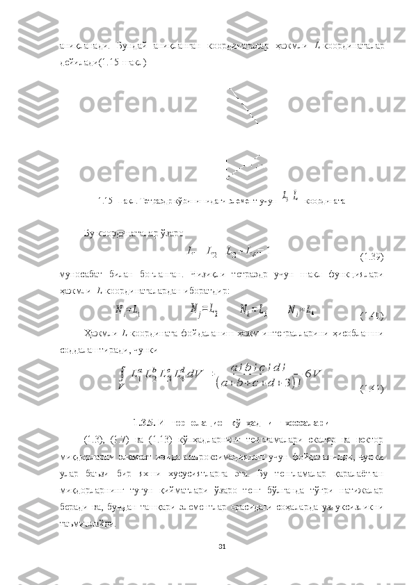 аниқланади.   Бундай   аниқланган   координаталар   ҳажмли   L -координаталар
дейилади(1.15-шакл)
1.15-Шакл. Тетраэдр кўринишидаги элемент учун  L3L    координата
Бу координаталар ўзаро 	
L1+	L2+	L3+	L	4=	1
( 1.39 )
муносабат   билан   боғланган.   Чизиқли   тетраэдр   учун   шакл   функциялари
ҳажмли   L -координаталардан иборатдир:	
N	i=L1	N	j=	L2	N	k=	L3	N	i=	L4
  (1.40)
Ҳажмли   L -координата фойдаланиш ҳажм интегралларини ҳисоблашни
соддалаштиради, чунки	
∫
V	
L	1
aL	2
bL	3
cL	4
d	dV	=	a	!b	!c	!d	!	
(a	+	b	+	c	+	d	+	3	)!	
6	V
              (1.41)
1.3.5. Интерполацион кўпҳаднинг  хоссалари
(1.3),   (1.7)   ва   (1.13)   кўпҳадларнинг   тенгламалари   скаляр   ва   вектор
миқдорларни   элемент   ичида   аппроксимациялаш   учун   фойдаланилди,   чунки
улар   баъзи   бир   яхши   хусусиятларга   эга.   Бу   тенгламалар   қаралаётган
миқдорларнинг   тугун   қийматлари   ўзаро   тенг   бўлганда   тўғри   натижалар
беради   ва,   бундан   ташқари   элементлар   орасидаги   соҳаларда   узлуксизликни
таъминлайди.
31 