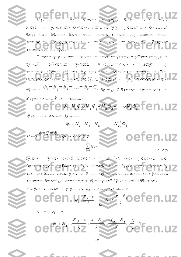 Яқинлашиш.   Чекли   элементлар   усули   билан   олинган   ечим
элементнинг   ўлчамлари   кичрайиб   борганда   тугун   нуқталардаги   қийматлар
ўзаро   тенг   бўлиши   билан   аниқ   ечимга   яқинлашади,   элемент   ичида
қаралаётган   миқдорларнинг   интерполяцион   тенгламалари   ўзгармас
қийматларга эга бўлади.
Элемент учун интерполяцион тенгламалар ўзгармас қийматларни, агар
бундай   қийматлар   учраса,   моделлаштирилиши   зарур.   Бу
критериялар(мезонлар)  шакл функцияларига  чегараловчи  шартлар  юклайди.
Фараз қилайлик,   r   та тугунга эга бўлган элементнинг тугун қийматлари тенг
бўлсин:  Φ	i=	Φ	j=	Φ	k=	....=	Φ	r=	C	, бу   ерда   С-ўзгармас   скаляр   миқдор.
Умумий ҳолда 	
ϕ нинг ифодаси 	
ϕ=	N	iΦ	i+	N	jΦ	j+	N	kΦ	k+	....+	N	rΦ	r
кўринишда ёзилади . Бу ердан	
ϕ=	(N	i+	N	j+	N	k+	....+	N	r)Φ	i
Бироқ 	
ϕ=	C	=	Φ	i  бўлганлиги учун 	
∑
β=i
r	
N	β=1
                                                     (1.42)
бўлади.   Шундай   қилиб   элементнинг   ҳар   бир   ички   нуқтасида   шакл
функциялариниг қийматлари йиғиндиси бирга тенг бўлиши керак. Агарда бу
критерия бажарилмаса у ҳолда   	
ϕ  нинг кўпҳадли аппроксимацияси ўзгармас
қийматни бермайди, ҳатто шартга кўра шундай бўлиши керак бўлса ҳам.
Бир ўлчовли элемент учун шакл функцияларини ёзамиз:	
N	i=	
X	j−	x	
L
  ва  	
N	j=	
x−	X	i	
L
Уларни  қўшиб 	
N	i+	N	j=	
X	j−	x	
L	
+	
x−	X	i	
L	
=	
X	j−	X	i	
L	
=	L
L	
=	1
32 
