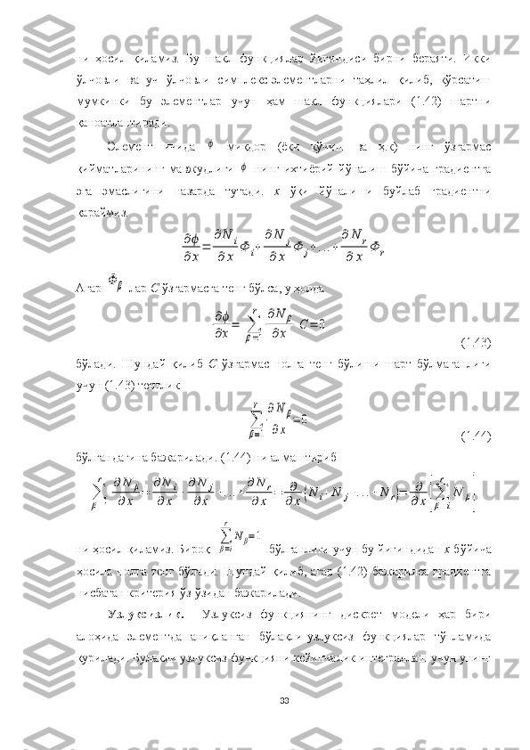 ни   ҳосил   қиламиз.   Бу   шакл   функциялар   йиғиндиси   бирни   бераяти.   Икки
ўлчовли   ва   уч   ўлчовли   симплекс-элементларни   таҳлил   қилиб,   кўрсатиш
мумкинки   бу   элементлар   учун   ҳам   шакл   функциялари   (1.42)   шартни
қаноатлантиради. 
  Элемент   ичида  ϕ   миқдор   (ёки   кўчиш   ва   ҳ.к)   нинг   ўзгармас
қийматларининг   мавжудлиги  	
ϕ   нинг   ихтиёрий   йўналиш   бўйича   градиентга
эга   эмаслигини   назарда   тутади.   х   ўқи   йўналиши   буйлаб   градиентни
қараймиз.	
∂ϕ
∂	x
=	
∂	N	i	
∂	x	
Φ	i+	
∂	N	j	
∂	x	
Φ	j+...+	
∂	N	r	
∂	x	
Φ	r
Агар 	
Φ	β  лар  С  ўзгармасга тенг бўлса, у ҳолда  	
∂ϕ
∂x
=	[∑
β=1
r	∂N	β	
∂x	]C	=	0
                                          (1.43)
бўлади.   Шундай   қилиб   С   ўзгармас   нолга   тенг   бўлиши   шарт   бўлмаганлиги
учун (1.43) тенглик 	
∑
β=1
r	∂N	β	
∂x	
=	0
                                                (1.44)
бўлгандагина бажарилади. (1.44) ни алмаштириб 	
∑
β=1
r	∂	N	β	
∂	x	=	
∂	N	i	
∂	x	+	
∂	N	j	
∂	x	+...+	
∂	N	r	
∂	x	=	∂
∂	x	(N	i+	N	j+...+	N	r)=	∂
∂	x	[∑
β=i
r	
N	β]
ни ҳосил қиламиз. Бироқ  	
∑
β=i
r	
N	β=1  бўлганлиги учун бу йиғиндидан  х  бўйича
ҳосила нолга  тенг  бўлади.  Шундай  қилиб,  агар  (1.42)   бажарилса  градиентга
нисбатан критерия ўз-ўзидан бажарилади.
Узлуксизлик.    Узлуксиз   функциянинг   дискрет   модели   ҳар   бири
алоҳида   элементда   аниқланган   бўлакли-узлуксиз   функциялар   тўпламида
қурилади. Булакли узлуксиз функцияни кейинчалик интеграллаш учун унинг
33 