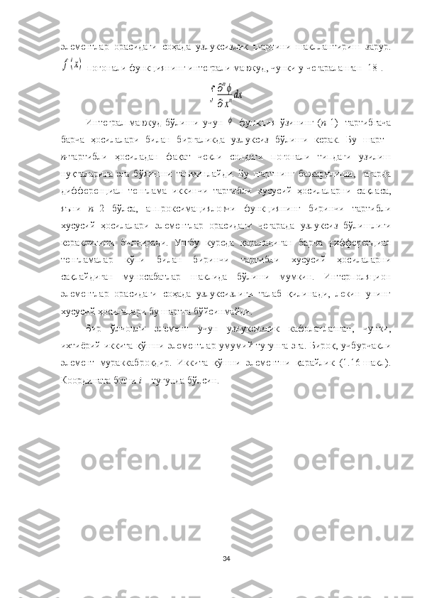 элементлар   орасидаги   соҳада   узлуксизлик   шартини   шакллантириш   зарур.f(x)
 поғонали функциянинг интеграли мавжуд, чунки у чегараланган [18].	
∫	
∂nϕ	
∂xndx
Интеграл   мавжуд   бўлиши   учун  
ϕ   функция   ўзининг   ( n -1)-   тартибгача
барча   ҳосилалари   билан   биргаликда   узлуксиз   бўлиши   керак.   Бу   шарт  
n- тартибли   ҳосиладан   фақат   чекли   сондаги   поғонали   типдаги   узилиш
нуқталарига   эга   бўлишни   таъминлайди.   Бу   шартнинг   бажарилиши,     агарда
дифференциал   тенглама   иккинчи   тартибли   хусусий   ҳосилаларни   сақласа,
яъни   n =2   бўлса,   аппроксимацияловчи   функциянинг   биринчи   тартибли
хусусий   ҳосилалари   элементлар   орасидаги   чегарада   узлуксиз   бўлишлиги
кераклигини   билдиради.   Ушбу   курсда   қараладиган   барча   дифференциал
тенгламалар   кўпи   билан   биринчи   тартибли   хусусий   ҳосилаларни
сақлайдиган   муносабатлар   шаклида   бўлиши   мумкин.   Интерполяцион
элементлар   орасидаги   соҳада   узлуксизлиги   талаб   қилинади,   лекин   унинг
хусусий ҳосилалари бу шартга бўйсинмайди. 
Бир   ўлчовли   элемент   учун   узлуксизлик   кафолатланган,   чунки,
ихтиёрий иккита қўшни элементлар умумий тугунга эга. Бироқ, учбурчакли
элемент   мураккаброқдир.   Иккита   қўшни   элементни   қарайлик   (1.16-шакл).
Координата боши  i  – тугунда бўлсин. 
34 