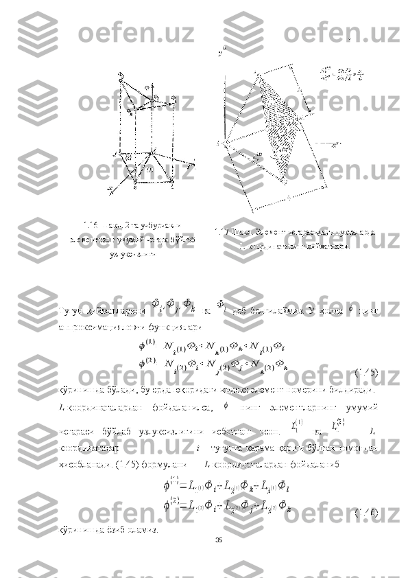 1.16-Шакл. 2 та учбурчакли
элементнинг умумий чегара бўйлаб
узлуксизлиги  1.17-Шакл. Элемент чегарасидаги нуқталарда
L - координатанинг қийматлари.
Тугун   қийматларини  Φ	i,Φ	j,Φ	k   ва  	Φ	l   деб   белгилаймиз.   У   ҳолда  	ϕ   нинг
аппроксимацияловчи функциялари 	
ϕ(1)=	N	i(1)Φ	i+	N	k(1)Φ	k+	N	l(1)Φ	l	
ϕ(2)=	N	
i(2)Φ	i+	N	
j(2)Φ	j+	N	
k(2)Φ	k
(1.45)
кўринишда бўлади, бу ерда юқоридаги индекс элемент номерини билдиради. 
L -координаталардан   фойдаланилса,  	
ϕ   нинг   элементларнинг   умумий
чегараси   бўйлаб   узлуксизлигини   исботлаш   осон.  	
L1
(1)   ва  	L1
(2)       L -
координаталар                                           i   –   тугунга   қарама-қарши   бўлган   томондан
ҳисобланади. (1.45) формулани        L -координаталардан фойдаланиб 	
ϕ(1)=	L1(1)Φ	i+	L	2(1)Φ	k+	L3(1)Φ	l	
ϕ(2)=	L	1(2)Φ	i+	L2(2)Φ	j+	L	3(2)Φ	k
(1.46)
кўринишда ёзиб оламиз.  
35 