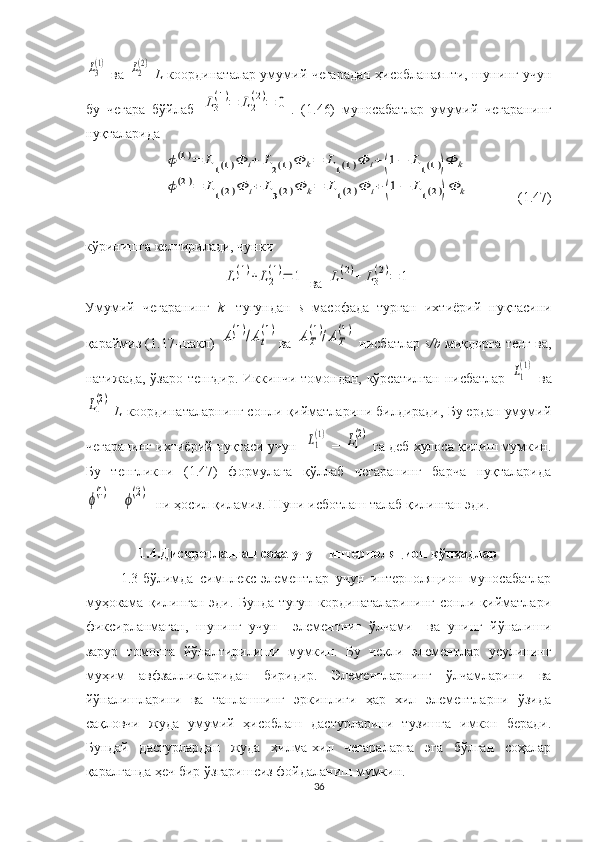 L3
(1)  ва  	L2
(2)   L -координаталар умумий чегарадан ҳисобланаяпти, шунинг учун
бу   чегара   бўйлаб  	
L3
(1)=	L2
(2)=	0 .   (1.46)   муносабатлар   умумий   чегаранинг
нуқталарида 	
ϕ(1)=	L1(1)Φ	i+	L2(1)Φ	k=	L1(1)Φ	i+(1−	L1(1))Φ	k	
ϕ(2)=	L1(2)Φ	i+	L3(2)Φ	k=	L1(2)Φ	i+(1−	L1(2))Φ	k
(1.47)
кўринишга келтирилади, чунки	
L1
(1)+	L2
(1)=	1
 ва 	L1
(2)+	L3
(2)=	1
Умумий   чегаранинг   k -   тугундан   s   масофада   турган   ихтиёрий   нуқтасини
қараймиз (1.17-шакл)  	
А1
(1)/Аt
(1) ва  	АT
(1)/АT
(1)  нисбатлар   s/b   миқдорга тенг ва,
натижада, ўзаро тенгдир. Иккинчи томондан, кўрсатилган нисбатлар  	
L1
(1)   ва	
L1
(2)
  L -координаталарнинг сонли қийматларини билдиради, Бу ердан умумий
чегаранинг ихтиёрий нуқтаси учун   	
L1
(1)  = 	L1
(2)  га деб хулоса қилиш мумкин.
Бу   тенгликни   (1.47)   формулага   қўллаб   чегаранинг   барча   нуқталарида	
ϕ(1)
= 	ϕ(2)    ни ҳосил қиламиз. Шуни исботлаш талаб қилинган эди.
1.4.Дискретланган соҳа учун    интерполяцион   кўпҳадлар
1.3-бўлимда   симплекс-элементлар   учун   интерполяцион   муносабатлар
муҳокама   қилинган   эди.   Бунда   тугун   кординаталарининг   сонли   қийматлари
фиксирланмаган,   шунинг   учун     элементниг   ўлчами     ва   унинг   йўналиши
зарур   томонга   йўналтирилиши   мумкин.   Бу   чекли   элементлар   усулининг
муҳим   авфзалликларидан   биридир.   Элементларнинг   ўлчамларини   ва
йўналишларини   ва   танлашнинг   эркинлиги   ҳар   хил   элементларни   ўзида
сақловчи   жуда   умумий   ҳисоблаш   дастурларини   тузишга   имкон   беради.
Бундай   дастурлардан   жуда   хилма-хил   чегараларга   эга   бўлган   соҳалар
қаралганда ҳеч бир ўзгаришсиз фойдаланиш мумкин.
36 
