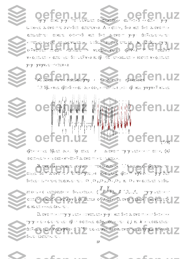Бутун   соҳа   учун   тенгламалар   системасини   келтириб   чиқариш   учун
алоҳида   элементга   эътибор   қаратамиз.   Аниқроғи,   биз   ҳар   бир   элементни
қаралаётган   соҳага   киритиб   ҳар   бир   элемент   учун   фойдаланилган
интерполяцион   тенгламаларни   глобал   координаталар   ва   глобал   тугун
қийматлар   орқали   ифодалашни   мақсад   қилиб   қўямиз.     Ишни   скаляр
миқдорларни қарашдан бошлаймиз ва сўнгра натижаларни вектор миқдорлар
учун умумлаштирамиз.
 
1.4.1.Скаляр миқдорлар учун интерполяцион кўпҳадлар
1.3-бўлимда кўриб чиқан эдикки, интерполяцион кўпҳад  умумий ҳолдаϕ
(e)
=[N]{Ф}=[N
i
(e)
,N
j
(e)
,N
k
(e)
,...,N
r
(e)
]¿
{
Ф
i
¿}{
Ф
j
¿}{
Ф
k
¿}
{.¿}{.¿}{.¿}¿{}¿
                                (1.48)
кўринишда   бўлар   эди.   Бу   ерда     r   –   элемент   тугунларининг   сони,   ( е)
юқоридаги индекс ихтиёрий элементни англатади.
Элементни   соҳага   киритиш   техникасини   1.18-шаклда   кўрсатилган
содда   беш   элементли   конфигурация   мисолида   кўриш   мумкин.   Тугунлар
бирдан олтигача рақамланган.   Ф  
1,   Ф  
2   ,Ф  
3   ,Ф  
4   , Ф  
5     ва     Ф  
6     миқдорлар глобал
эркинлик   даражасини   билдиради.   (	
X	β,Yβ ),   β =1,2,...,6,     тугунларнинг
координаталари     маълум   деб   фараз   қилинади.   Элементларнинг   номерлари
қавслар ичида ёзилган.
Элементнинг тугунлари номерлари учун ҳар бир элементнинг биринчи
тугуни аниқлангандан сўнг юқорида қабул қилинган    i, j  ва    k    индекслардан
фойдаланишимиз   мумкин.   1.18-шаклда   ҳар   бир   элементда   i-   тугун   юлдузча
билан ажратилган .
37 