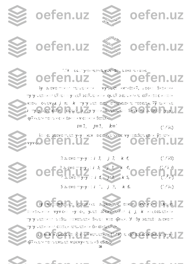 1.18-Шакл. Туғри тартибланган беш элементли соҳа
Бу   элементнинг   танланиши     мутлақо   ихтиёрий,   лекин   биринчи
тугунларнинг   айнан   шундай   жойланиши   қулай   эканлигига   кейинроқ   ишонч
ҳосил   қиламиз.   j   ва     k     тугунлар   соат   стрелкасига   тескари   йўналишда
i-   тугундан   кейин   келади.   i-   тугунни   фиксерлаш   биринчи   элемент   учун
қуйидаги тенгликни ёзиш имконини беради:i=	2	,	j=	3	,	k=	1
                                       (1.49а)
Бошқа   элементлар   учун   ҳам   юқоридагидек   муносабатларни   ўрнатиш
мумкин:
 
2 - элемент  учун  :   i=3,        j=2,       k=4, ( 1. 49б)
3 - элемент  учун  :   i=5,        j=3,       k   =4 , ( 1. 49 в)
4 - элемент  учун  :    i=6,       j=3,         k =5 , ( 1. 49 г )
5 - элемент  учун  :   i = 1,       j = 3,        k=6 . ( 1. 49д)
 
Бу   муносабатлар   ёрдамида   элементни   соҳага   киритиш   амалга
оширилиши   мумкин   чунки,   улар   элементнинг   i,   j,   k   индексларини
тугунларнинг   глобал   номер лари   билан   мос   қўяди .   Ушбу   жараён   элемент
тугунларининг координаталарини  фиксирлайди .
i,j  ва   k   индексларнинг қийматларини (1.48) га қўйсак элементлар учун
қўйидаги тенгламалар мажмуига олиб келади:
38 