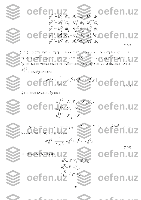  ϕ(1)=	N	2
(1)Ф	2+	N	3
(1)Ф	3+	N	1
(1)Ф	1	
ϕ(2)=	N	3
(2)Ф	3+	N	2
(2)Ф	2+	N	4
(2)Ф	4	
ϕ(3)=	N	5
(3)Ф	5+	N	3
(3)Ф	3+	N	4
(3)Ф	4	
ϕ(4)=	N	6
(4)Ф	6+	N	3
(4)Ф	3+	N	5
(4)Ф	5	
ϕ(5)=	N	1
(5)Ф	1+	N	3
(5)Ф	3+	N	6
(5)Ф	6                     (1.50)
(1.50)   формуладаги   тугун   қийматлар   олдидаги   кўпайтувчилар   шакл
функциялари   -   i,j   ва     k     индексларнинг   сонли   қийматларини   шакл
функциялари   тенгламаларига   қўйишдан   ҳосил   бўлади.   i,j,   k   белгилашларда	
N	k
(e)
 шакл функцияси	
N	k
(e)=	1	
2	A(e)[ak
(e)+	bk
(e)x+	ck
(e)y	]
                                     (1.51)
кўринишда ёзилади, бу ерда 	
a	k
(e)=	X	iY	j−	X	jY	i,	
b	k
(e)=	Y	i−	Y	j,	
c	k
(e)=	X	j−	X	i
Масалан, бешинчи элемент учун      
i=	1	,	j=	3	, ва  	k=	6 .  Ушбу
қийматларни (1.51) ифодага қўйиб	
N	6
(5)=	1	
2	A(5)[a6
(5)+	b6
(5)x+	c6
(5)y]
                                       (1.52)
ни ҳосил қиламиз, бу ерда 	
a6
(5)=	X	1Y	3−	X	1Y3,	
b6
(5)=	Y1−	Y3,	
c6
(5)=	X	3−	X	1
39 