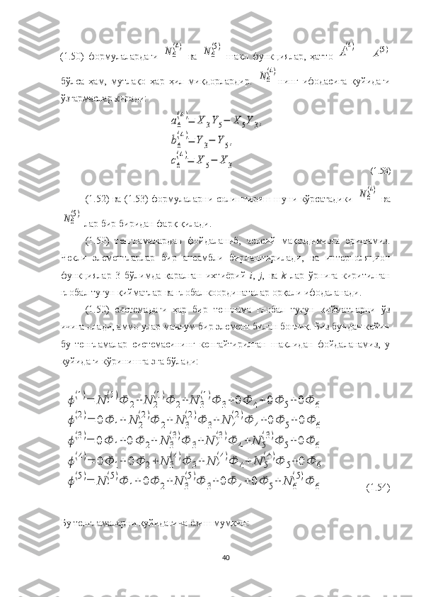 (1.50)   формулалардаги  N	6
(4)   ва  	N	6
(5)   шакл   функциялар,   ҳатто  	
А
(4)   =  	
А(5)
бўлса   ҳам,   мутлақо   ҳар   ҳил   миқдорлардир.  	
N	6
(4) нинг   ифодасига   қуйидаги
ўзгармаслар киради:	
a6
(4)=	X	3Y	5−	X	5Y	3,	
b6
(4)=	Y	3−	Y	5,	
c6
(4)=	X	5−	X	3
                                                (1.53)
  (1.52) ва (1.53) формулаларни солиштириш шуни кўрсатадики  	
N	6
(4)   ва	
N	6
(5)
 лар бир биридан фарқ қилади. 
(1.50)   тенгламалардан   фойдаланиб,   асосий   мақсадимизга   эришамиз.
Чекли   элементларлар   бир   ансамбли   бирлаштирилади,   ва   интерполяцион
функциялар   3   бўлимда   қаралган   ихтиёрий   i ,   j ,   ва   k   лар   ўрнига   киритилган
глобал тугун қийматлар ва глобал координаталар орқали ифодаланади.
(1.50)   системадаги   ҳар   бир   тенглама   глобал   тугун   қийматларни   ўз
ичига олади, аммо улар маълум бир элемент билан боғлиқ. Биз бундан кейин
бу   тенгламалар   системасининг   кенгайтирилган   шаклидан   фойдаланамиз,   у
қуйидаги кўринишга эга бўлади:	
ϕ(1)=	N	1
(1)Ф	2+	N	2
(1)Ф	2+	N	3
(1)Ф	3+	0	Ф	4+	0	Ф	5+	0Ф	6	
ϕ(2)=	0	Ф	1+	N	2
(2)Ф	2+	N	3
(2)Ф	3+	N	4
(2)Ф	4+	0	Ф	5+	0	Ф	6	
ϕ(3)=	0	Ф	1+	0	Ф	2+	N	3
(3)Ф	3+	N	4
(3)Ф	4+	N	5
(3)Ф	5+	0	Ф	6	
ϕ(4)=	0	Ф	1+	0	Ф	2+	N	3
(4)Ф	3+	N	4
(4)Ф	4+	N	5
(4)Ф	5+	0	Ф	6	
ϕ(5)=	N	1
(5)Ф	1+	0	Ф	2+	N	3
(5)Ф	3+	0Ф	4+	0	Ф	5+	N	6
(5)Ф	6
                (1.54)
Бу тенгламаларни қуйидагича ёзиш мумкин:
40 