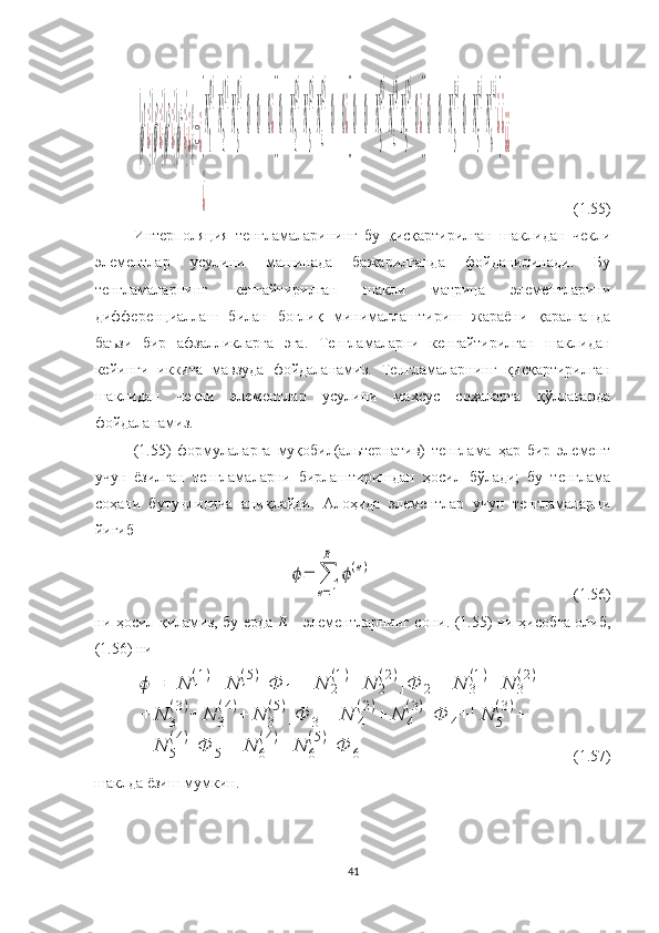 {ϕ
1
¿}{ϕ
2
¿}{ϕ
3
¿}{ϕ
4
¿}¿{}=¿[N
1
(1)
N
2
(1)
N
3
(1)
000¿][0N
2
(2)
N
3
(2)
N
4
(2)
0	0¿][0	0N
3
(3)
N
4
(3)
N
5
(3)
0¿][0	0N
3
(4)
0N
5
(4)
N
6
(4)
¿]¿	
¿	
¿¿                 (1.55)
Интерполяция   тенгламаларининг   бу   қисқартирилган   шаклидан   чекли
элементлар   усулини   машинада   бажарилганда   фойданилинади.   Бу
тенгламаларнинг   кенгайтирилган   шакли   матрица   элементларини
дифференциаллаш   билан   боғлиқ   минималлаштириш   жараёни   қаралганда
баъзи   бир   афзалликларга   эга.   Тенгламаларни   кенгайтирилган   шаклидан
кейинги   иккита   мавзуда   фойдаланамиз.   Тенгламаларнинг   қисқартирилган
шаклидан   чекли   элементлар   усулини   махсус   соҳаларга   қўллаганда
фойдаланамиз. 
(1.55)   формулаларга   муқобил(альтернатив)   тенглама   ҳар   бир   элемент
учун   ёзилган   тенгламаларни   бирлаштиришдан   ҳосил   бўлади;   бу   тенглама
соҳани   бутунлигича   аниқлайди.   Алоҳида   элементлар   учун   тенгламаларни
йиғиб 
 	
ϕ=	∑
e=1
E	
ϕ(e)                                                      (1.56)
ни   ҳосил қиламиз, бу ерда   Е   - элементларнинг сони. (1.55) ни ҳисобга олиб,
(1.56) ни 	
ϕ	=	[N	1
(1)+	N	1
(5)]Ф	1+	[N	2
(1)+	N	2
(2)]Ф	2+	[N	3
(1)+	N	3
(2)+	
+	N	3
(3)+	N	3
(4)+	N	3
(5)]Ф	3+	[N	4
(2)+	N	4
(3)]Ф	4+	[N	5
(3)+	
+	N	5
(4)]Ф	5+	[N	6
(4)+	N	6
(5)]Ф	6
     (1.57)
шаклда ёзиш мумкин.
 
41 