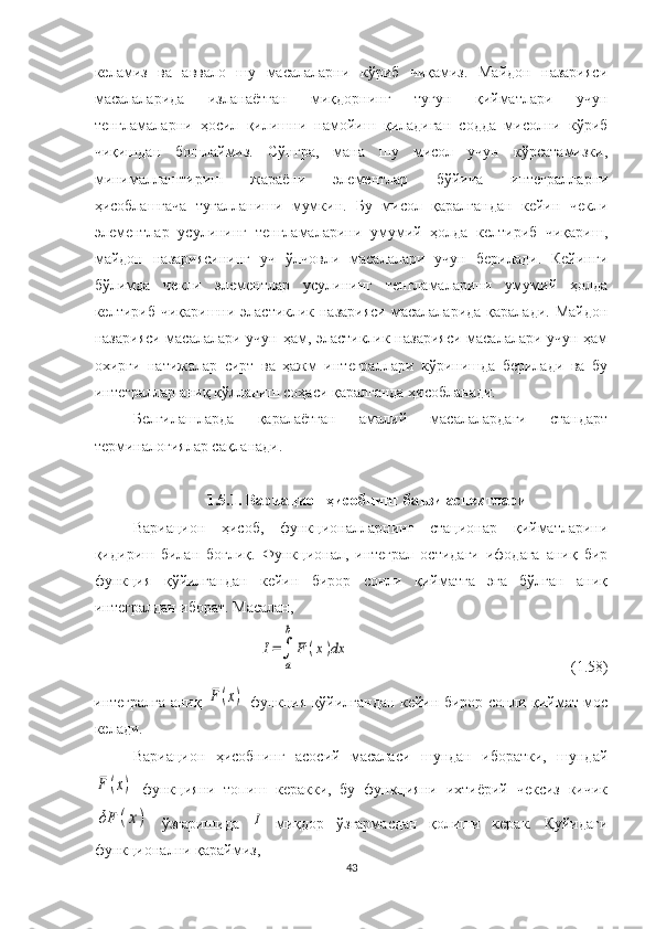 келамиз   ва   аввало   шу   масалаларни   кўриб   чиқамиз.   Майдон   назарияси
масалаларида   изланаётган   миқдорнинг   тугун   қийматлари   учун
тенгламаларни   ҳосил   қилишни   намойиш   қиладиган   содда   мисолни   кўриб
чиқишдан   бошлаймиз.   Сўнгра,   мана   шу   мисол   учун   кўрсатамизки,
минималлаштириш   жараёни   элементлар   бўйича   интегралларни
ҳисоблашгача   тугалланиши   мумкин.   Бу   мисол   қаралгандан   кейин   чекли
элементлар   усулининг   тенгламаларини   умумий   ҳолда   келтириб   чиқариш,
майдон   назариясининг   уч   ўлчовли   масалалари   учун   берилади.   Кейинги
бўлимда   чекли   элементлар   усулининг   тенгламаларини   умумий   ҳолда
келтириб чиқаришни эластиклик назарияси  масалаларида қаралади. Майдон
назарияси масалалари учун ҳам, эластиклик назарияси масалалари учун ҳам
охирги   натижалар   сирт   ва   ҳажм   интеграллари   кўринишда   берилади   ва   бу
интеграллар аниқ қўлланиш соҳаси қаралганда ҳисобланади. 
Белгилашларда   қаралаётган   амалий   масалалардаги   стандарт
терминалогиялар сақланади.  
1.5.1. Вариацион ҳисобнинг баъзи аспектлари
Вариацион   ҳисоб,   функционалларнинг   стационар   қийматларини
қидириш   билан   боғлиқ.   Функционал,   интеграл   остидаги   ифодага   аниқ   бир
функция   қўйилгандан   кейин   бирор   сонли   қийматга   эга   бўлган   аниқ
интегралдан иборат. Масалан,I=∫
a
b	
F	(x)dx
(1.58)
интегралга аниқ  	
F	(x)   функция қўйилгандан кейин бирор сонли қиймат мос
келади. 
Вариацион   ҳисобнинг   асосий   масаласи   шундан   иборатки,   шундай	
F	(x)
  функцияни   топиш   керакки,   бу   функцияни   ихтиёрий   чексиз   кичик	
δF	(x)
  ўзгаришида  	I   миқдор   ўзгармасдан   қолиши   керак.   Қуйидаги
функционални қараймиз,
43 