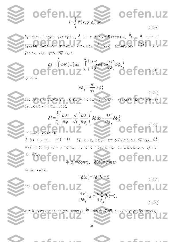 I=∫
a
b	
F	(x,ϕ,ϕx)dx(1.59)
бу   ерда  	
х –эркли   ўзгарувчи,  	ϕ –	х   га   боғлиқ   ўзгарувчи,  	ϕх   –  	ϕ   нинг  	х
бўйича   биринчи   тартибли   ҳосиласи.  	
I   нинг   вариацияси  	F	(x)   нинг
ўзгаришидан ҳосил бўлади:	
δI	=	∫
a
b	
δF	(x)dx	=	∫
a
b	
(
∂	F	
∂	ϕ	
δϕ	+	∂	F	
∂	ϕ	x
δϕx)
(1.60)
бу ерда	
δϕx=	d
dx	
(δϕ	)
(1.61)
эканлигини   эътиборга   олиб,   интеграл   остидаги   иккинчи   қўшилувчини
бўлаклаб интегралласак, 	
δI	=	∫
a
b	
[
∂	F
∂	ϕ	
−	d
dx	(
∂	F	
∂ϕx)]
δϕ	dx	+	∂	F	
∂ϕx
δϕ|a
b
(1.62)
ни ҳосил қиламиз.	
I
  функционал      	δI	=	0       бўлганда,   стационар   қийматга   эга   бўлади.  	δI
миқдор   (1.62)   даги   интеграл   нолга   тенг   бўлганда,   нолга   айланади.   Бундан
ташқари,	
ϕ	(а)=	const	,	ϕ	(b	)=	const
ва натижада,  	
δϕ	(а	)=	δϕ	(b)=	0
(1.63)
ёки, 	
∂	F	
∂ϕx
(a)=	∂	F	
∂	ϕx
(b)=	0.
(1.64)
a  ва  b  нуқталар орасидаги кесмада 	
δϕ  ихтиёрий бўлганлиги учун, бу кесмада
44 