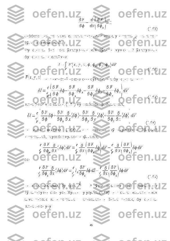 ∂	F
∂	ϕ	
−	
d
dx	(
∂	F	
∂	ϕx)=	0(1.65)
дифференциал тенглама қаноатлантирилиши керак, у интегрални нолга тенг
бўлишини таъминлайди. 
Функционал   бир   неча   ўзгарувчили   ҳам   бўлиши   мумкин.   3   ўзгарувчили
функционални қараймиз:	
I=	∫
V	
F	(x,y,z,ϕ	,ϕx,ϕy,ϕz)dV
(1.66)	
F	(x,y,z)
 нинг ихтиёрий чексиз кичик ўзгаришига   функционалнинг 
δI	=	∫
V	(
∂	F	
∂	ϕ	
δϕ+	
∂	F	
∂	ϕ	x
δϕx+	
∂	F	
∂	ϕ	y
δϕ	y+	
∂	F	
∂	ϕ	z
δϕz)
dV
(1.67)
вариацияси мос келади. (1.61) муносабатдан фойдалансак, 	
δI	=	∫
V	[
∂	F
∂	ϕ	
δϕ+	
∂	F	
∂	ϕx	
∂
∂	x	
(δϕ	)+	
∂	F	
∂	ϕy	
∂
∂	y	
(δϕ)+	
∂	F	
∂	ϕz	
∂
∂	z	
(δϕ)
]
dV
        (1.68)
ни   ҳосил   қиламиз.   (1.68)   нинг   иккинчи   қўшилувчисини   бўлаклаб
интеграллаб, Гаусс формуласини қўлласак, 	
∫
V	
∂	F	
∂	ϕx	
∂
∂	x	
(δϕ)dV	=	∫
V	
∂
∂	x	(
∂	F	
∂	ϕx
δϕ)dV	−	∫
V	
∂
∂	x(
∂	F	
∂	ϕx)δϕdV
ёки	
∫
V	
∂	F	
∂ϕx	
∂
∂	x
(δϕ)dV	=	∫
V	
lx
∂F	
∂ϕx
δϕ	dS	−	∫
V	
∂
∂	x(
∂F	
∂ϕx)δϕdV
(1.69)
ни   ҳосил   қиламиз,   бу   ерда  	
lx   –  	x   ўқни   сақловчи   сирт   нормалининг
йўналтирувчи косинуси. Худди шу усулда, (1.68) нинг қолган ҳадларини ҳам
алмаштирсак   ва   интеграллаш   натижаларини   бирлаштирсак,   функционал
вариацияси учун 
45 