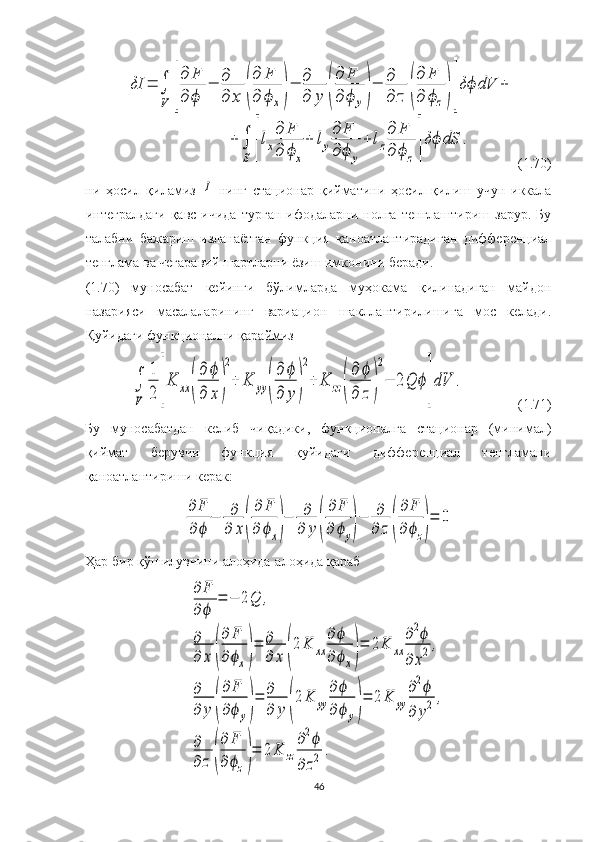 δI	=	∫
V	[
∂	F	
∂	ϕ	
−	∂
∂	x	(
∂	F	
∂	ϕ	x)
−	∂
∂	y	(
∂	F	
∂	ϕ	y)
−	∂
∂	z	(
∂	F	
∂	ϕz)]
δϕ	dV	+	
+∫
S	[
lx
∂	F	
∂	ϕx
+	ly
∂	F	
∂	ϕ	y
+	lz
∂	F	
∂	ϕz]
δϕ	dS	.(1.70)
ни   ҳосил   қиламиз  	
I   нинг   стационар   қийматини   ҳосил   қилиш   учун   иккала
интегралдаги   қавс   ичида   турган   ифодаларни  нолга   тенглаштириш   зарур.   Бу
талабни   бажариш   изланаётган   функция   қаноатлантирадиган   дифференциал
тенглама ва чегаравий шартларни ёзиш имконини беради.
(1.70)   муносабат   кейинги   бўлимларда   муҳокама   қилинадиган   майдон
назарияси   масалаларининг   вариацион   шакллантирилишига   мос   келади.
Қуйидаги функционални қараймиз	
∫
V	
1
2	[
K	xx	(
∂	ϕ	
∂	x)
2
+	K	yy	(
∂	ϕ	
∂	y)
2
+	K	zz(
∂	ϕ	
∂	z)
2
−	2Q	ϕ
]
dV	.
(1.71)
Бу   муносабатдан   келиб   чиқадики,   функционалга   стационар   (минимал)
қиймат   берувчи   функция   қуйидаги   дифференциал   тенгламани
қаноатлантириши керак: 	
∂	F
∂	ϕ	
−	∂
∂	x(
∂	F	
∂	ϕx)
−	∂
∂	y(
∂	F	
∂	ϕy)
−	∂
∂	z(
∂	F	
∂ϕz)
=	0
Ҳар бир қўшилувчини алоҳида-алоҳида қараб	
∂	F	
∂	ϕ	
=	−	2Q	,	
∂
∂	x	(
∂	F	
∂	ϕx)
=	∂
∂	x	(
2	K	xx	
∂	ϕ	
∂	ϕx)
=	2K	xx	
∂2ϕ	
∂	x2	,	
∂
∂	y	(
∂	F	
∂ϕ	y)
=	∂
∂	y	(
2	K	yy	
∂ϕ
∂ϕ	y)
=	2	K	yy	
∂2ϕ	
∂	y2	,	
∂
∂	z	(
∂	F	
∂	ϕz)
=	2	K	zz	
∂2ϕ	
∂	z2	.
46 