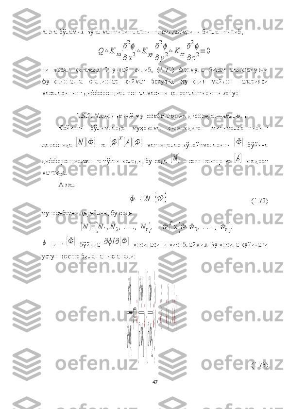 га эга бўламиз. Бу алмаштиришларнинг натижаларини бирлаштириб, Q	+	K	xx	
∂2ϕ	
∂	x2+	K	yy	
∂2ϕ	
∂	y2+	K	zz	
∂2ϕ	
∂	z2=	0
ни   ҳосил   қиламиз.   Шундай   қилиб,   (1.71)   формула   билан   аниқланувчи
функционалга   стационар   қиймат   берувчи   функция   майдон   назарияси
масаласининг дифференциал тенгламасини қаноатлантириши зарур. 
1.5.2. Матрицавий муносабатларни дифференциаллаш
Кейинги   бўлимларда   муҳокама   қилинадиган   минималлаштириш
жараёнида 	
[N	]{Ф	}  ва 	{Ф	}Т[А	]{Ф	}  матрицалар кўпайтмаларини 	{Ф	}  бўйича
дифференциаллашга тўғри келади, бу ерда 	
[N	]  – сатр-вектор ва 	[А]   квадрат
матрица. 
Аввал	
ϕ=	[N	]{Ф	}
(1.72)
муносабатни қарайлик, бу ерда 	
[N	]=	[N	1,N	2,...,	N	r],	{Ф	}Тҳ[Ф	1Ф	2,...,Ф	r].	
ϕ
 нинг 	{Ф	}  бўйича 	∂ϕ/∂{Ф	}  ҳосиласини ҳисоблаймиз. Бу ҳосила қуйидаги
устун-вектор билан аниқланади:
∂ϕ
∂{Ф}
ҳ=¿
{
∂ϕ
∂Ф
1
¿
}{
∂ϕ
∂Ф
2
¿
}
{.¿}{.¿}{.¿}¿{}
   (1.73)
47 