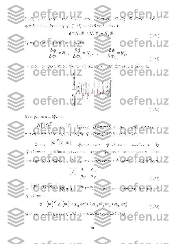(1.73)   даги   устун   векторнинг   компоненталари   (1.72)   кўпайтма   орқали
ҳисобланади. Бунинг учун (1.72) ни ёйиб ёзиб оламиз:ϕ=	N	1Ф	1+	N	2Ф	2+	N	rФ	r
  (1.74)
бу муносабатни дифференциаллаб,	
∂	ϕ	
∂Ф	1
=	N	1,	∂	ϕ	
∂Ф	2
=	N	2,	...	∂	ϕ	
∂	Ф	r
=	N	r,
  (1.75)
ни ҳосил қиламиз. Ҳосил бўлган ифодаларни (1.73) формулага қўйилса, 	
∂ϕ
∂{Ф}
ҳ=¿
{
N
1
¿}{
N
2
¿}
{.¿}{.¿}{.¿}¿{}=[N]
T
                                     (1.76)
формула ҳосил бўлади	
[N	]Т{Ф	}Т
  ни  	{Ф	}   бўйича   дифференциаллаш,   ҳам   юқоридаги
формулага олиб келади, чунки, бу кўпайтма (1.74) билан бир хил. 
Энди,  	
{Ф	}Т[А	]{Ф	}   кўринишдаги   кўпайтмани   қарайллик.   Бу
кўпайтмани   дифференциаллашни   кичик   ўлчамли   матрицаларда   осон
тасаввур қилиш мумкин. 
2×	2  ўлчамли симметрик 	[А]  матрицани қараймиз.	
[А	]=	
[
а11	а12	
а21	а22	]
                                                 (1.77)
ва  	
{Ф	}Т=	[Ф	1Ф	2]   бўлсин.      	а12	=	а21   симметрия   шартидан   фойдаланиб
кўпайтмани	
ϕ=	{Ф	}Т[А	]{Ф	}=	а11	Φ	1
2+	2	а12	Φ	1Φ	2+	а22	Φ	2
2
                     (1.78)
кўринишга келтирамиз. (1.78) ни дифференциаллаб (1.79) 
48 