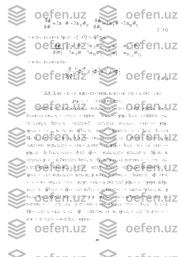 ∂	ϕ	
∂Φ	1
=	2а11	Φ	1+	2а12	Φ	2,	∂	ϕ	
∂Φ	2
=	2а12	Φ	1+2а22	Φ	2.                 (1.79)
ни ҳосил қиламиз. Буларни (1.73) га қўйсак, 	
∂	ϕ	
∂	{Φ	}
=	
[
2	а11	Φ	1+	2а12	Φ	2	
2а12	Φ	1+	2	а22	Φ	2]
=	2
[
а11	а12	
а21	а22	]{
Φ	1	
Φ	2}
ни ҳосил қиламиз, ёки	
∂	
∂	{Φ	}
({Ф	}Т[А	]{Ф	})=	2[А	]{Φ	}
                                   (1.80)
1.5.3. Эластиклик назарияси масалаларида чекли элемен т лар
усулининг тенгламалари.
Эластиклик   назарияси нинг   м асалала рини   еч иш   икки   усулдан   бири
ёрдамида   амалга   оширилиши   мумкин.   Биринчи   усул   билан   дифференциал
тенгламала   берилган   чегара вий   шартлар да   ечилади .   Иккинчи   усул
кучланишнинг   ва   ташқи   қўйилган   юкнинг   бажарган   иши   билан   боғлиқ
бўлган   интеграл   миқдорни   минималлаштиришдан   иборат.   Эластиклик
назарияси   масалаларини   чекли   элементлар   усули   билан   ечишда   иккинчи
усулдан   фойдаланилади.   Агар   кўчиш   масалалари   қаралаётган   бўлса   ва
чегарада  унинг қийматлари берилган бўлса, у ҳолда системанинг потенциал
энергиясини   минималлаштириш   керак.   Агарда   чегарада   кучайтирилган
кучланишлар   масалалари   қаралса,   у   ҳолда   системанинг   бажарган   қўшимча
ишини   минималлаштириш   зарур.   Чекли   элементлар   усулининг   умум   қабул
қилинган қўйилиши кўчишлар майдонини қидиришни назарда тутади, ва шу
билан бирга кўчиш векторининг тугун нуқталаридаги қийматларини излашда
системанинг   потенциал   энергиясини   минималлаштириш   билан   боғлиқ.
Кўчишлар   аниқлангандан   сўнг   деформация   ва   кучланишлар   тензорининг
компонентларини ҳисоблаш мумкин.
49 