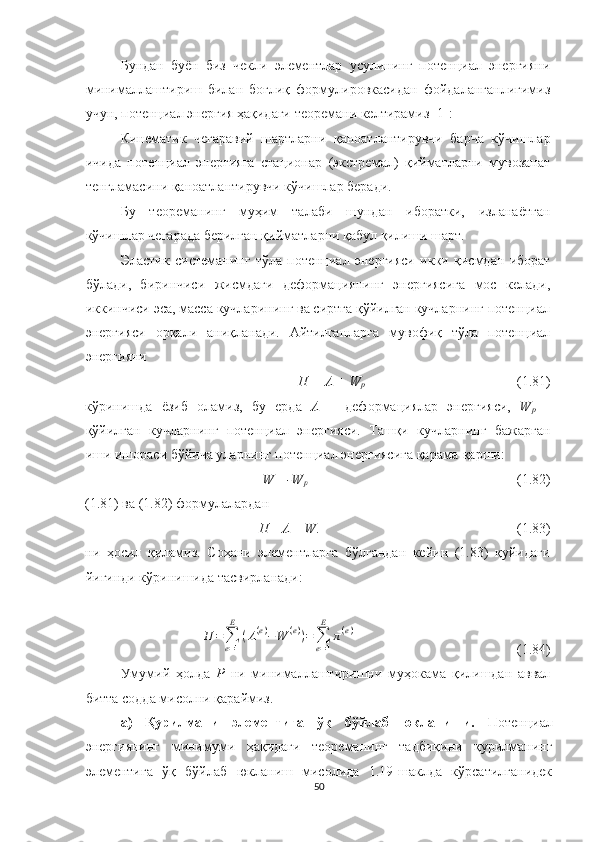 Бундан   буён   биз   чекли   элементлар   усулининг   потенциал   энергияни
минималлаштириш   билан   боғлиқ   формулировкасидан   фойдаланганлигимиз
учун, потенциал энергия ҳақидаги теоремани келтирамиз [1]:
Кинематик   чегаравий   шартларни   қаноатлантирувчи   барча   кўчишлар
ичида   потенциал   энергияга   стационар   (экстремал)   қийматларни   мувозанат
тенгламасини қаноатлантирувчи кўчишлар беради. 
Бу   теореманинг   муҳим   талаби   шундан   иборатки,   изланаётган
кўчишлар чегарада берилган қийматларни қабул қилиши шарт. 
Эластик   системанинг   тўла   потенциал   энергияси   икки   қисмдан   иборат
бўлади,   биринчиси   жисмдаги   деформациянинг   энергиясига   мос   келади,
иккинчиси эса, масса кучларининг ва сиртга қўйилган кучларнинг потенциал
энергияси   орқали   аниқланади.   Айтилганларга   мувофиқ   тўла   потенциал
энергияни 
П =  Λ  + W
p (1.81)
кўринишда   ёзиб   оламиз,   бу   ерда   Λ   –   деформациялар   энергияси,   W
p   –
қўйилган   кучларнинг   потенциал   энергияси.   Ташқи   кучларнинг   бажарган
иши ишораси бўйича уларнинг потенциал энергиясига қарама-қарши:
W= -W
p   (1.82)
(1.81) ва (1.82) формулалардан 
П=  Λ  – W .   (1.83)
ни   ҳосил   қиламиз.   Соҳани   элементларга   бўлгандан   кейин   (1.83)   қуйидаги
йиғинди кўринишида тасвирланади:Π	=	∑
e=1
E	
(Λ(e)−W	(e))=	∑
e=1
E	
π(e)
                                               (1.84)
Умумий   ҳолда   Р   ни   минималлаштиришни   муҳокама   қилишдан   аввал
битта содда мисолни қараймиз. 
а)   Қурилмани   элементига   ўқ   бўйлаб   юкланиши.   Потенциал
энергиянинг   минимуми   ҳақидаги   теореманинг   тадбиқини   қурилманинг
элементига   ўқ   бўйлаб   юкланиш   мисолида   1.19-шаклда   кўрсатилганидек
50 
